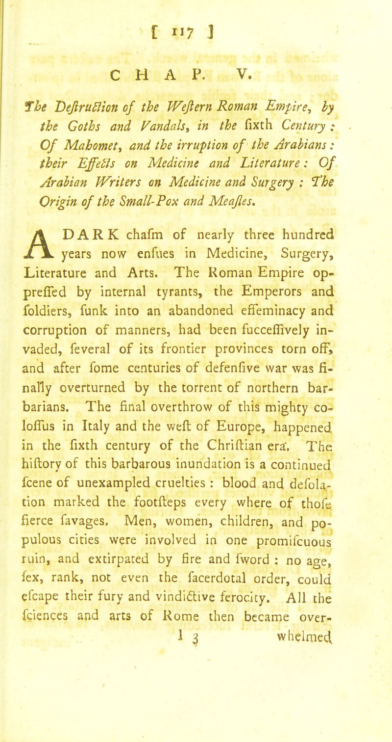 CHAP. V. 7he Dejirti^ion of the Wejiern Roman Empire^ by the Goths and Vandals, in the fixth Century .* Of Mahomett and the irruption of the Arabians: their Effebis on Medicine and Literature: Of Arabian Writers on Medicine and Surgery ; 7he Origin of the Small-Pox and Meafles. A DARK chafm of nearly three hundred years now enfues in Medicine, Surgery, Literature and Arts. The Roman Empire op- prefled by internal tyrants, the Emperors and foldiers, funk into an abandoned efifeminacy and corruption of manners, had been fucceflively in- vaded, feveral of its frontier provinces torn off, and after fome centuries of defenfive war was fi- nally overturned by the torrent of northern bar- barians. The final overthrow of this mighty co- lofTus in Italy and the weft of Europe, happened, in the fixth century of the Chriftian era*, The hiftory of this barbarous inundation is a continued fcene of unexampled cruelties : blood and defola- tion marked the footfteps every where of thofe fierce favages. Men, women, children, and po- pulous cities were involved in one promifcuous ruin, and extirpated by fire and fword : no age, fex, rank, not even the facerdotal order, could efcape their fury and vindi6live ferocity. All the fciences and arts of Rome then became over- 1 ^ whelmed