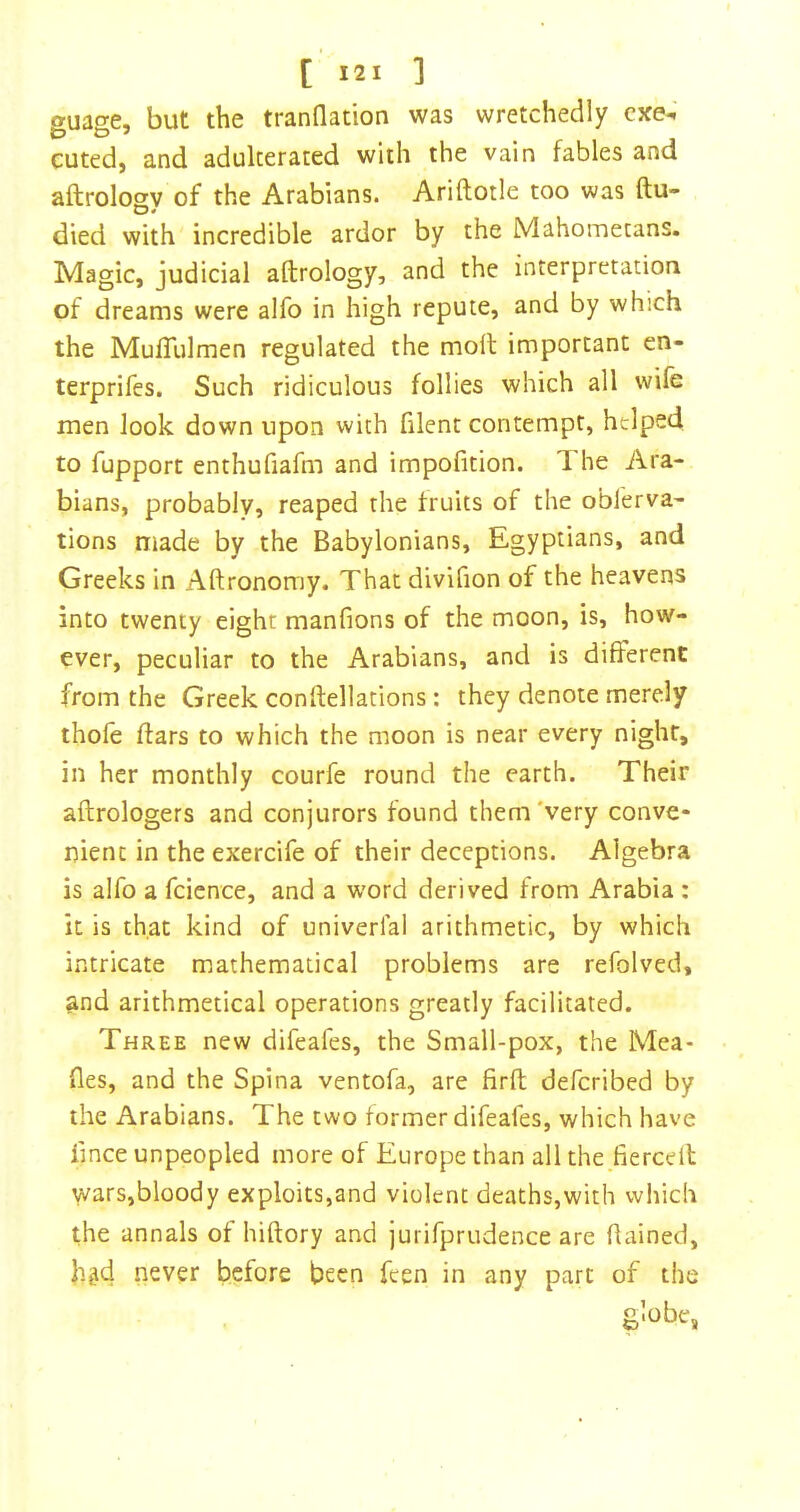 guage, but the tranflation was wretchedly cxe^ cuted, and adulterated with the vain fables and aftrology of the Arabians. Ariftotle too was ftu- died with incredible ardor by the Mahometans. Magic, judicial aftrology, and the interpretation of dreams were alfo in high repute, and by which the MulTulmen regulated the moft important en- terprifes. Such ridiculous follies which all wife men look down upon with filent contempt, helped to fupport enthufiafm and impofition. The Ara- bians, probably, reaped the fruits of the oblerva- tions niade by the Babylonians, Egyptians, and Greeks in Aftronomy. That divifion of the heavens into twenty eight manfions of the moon, is, how- ever, peculiar to the Arabians, and is different from the Greek conftellations: they denote merely thofe ftars to which the moon is near every night, in her monthly courfe round the earth. Their aftrologers and conjurors found them'very conve- nient in the exercife of their deceptions. Algebra is alfo a fcience, and a word derived from Arabia : it is that kind of univerfal arithmetic, by which intricate mathematical problems are refolved, ?ind arithmetical operations greatly facilitated. Three new difeafes, the Small-pox, the Mea- ftes, and the Spina ventofa, are firft defcribed by the Arabians. The two former difeafes, which have iince unpeopled more of Europe than all the fiercdl wars,bloody exploits,and violent deaths,with which the annals of hiftory and jurirpriidence are ftained, hgd never before been feen in any part of the globe,