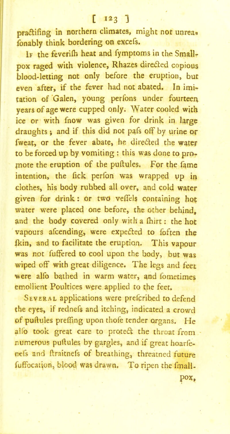 pra<flifing in northern climates, might not unrea^ fonably think bordering on excefs. If the feverilh heat and fymptoms in the Small- pox raged with violence, Rhazes dire(S:ed copious blood-letting not only before the eruption, but even after, if the fever had not abated. In imi- tation of Galen, young perfons under fourteen years of age were cupped only. Water cooled with ice or with fnow was given for drink in large draughts ; and if this did not pafs off by urine or fweat, or the fever abate, he directed the water to be forced up by vomiting : this was done to pro- mote the eruption of the puftules. For the fame intention, the fick perfon was wrapped up in clothes, his body rubbed all over, and cold water given for drink: or two veficis containing hot water were placed one before, the other behind, and the body covered only with a fhirt: the hot vapours afeending, were expedled to foften the Ikin, and to facilitate the eruption. This vapour was not fuffered to cool upon the body, but was wiped off with great diligence. The legs and feet were alfo bathed in warm water, and fometimes emollient Poultices were applied to the feet. Several applications were preferibed to defend the eyes, if rednefs and itching, indicated a crowd of puftules prefling upon thofe tender organs. He alfo took great care to prote6t the throat from - numerous puftules by gargles, and if great hoarfe- nefs and ftraitnefs of breathing, threacned future fuffocat'^on, blood was drawn. To ripen the fmalU pox.