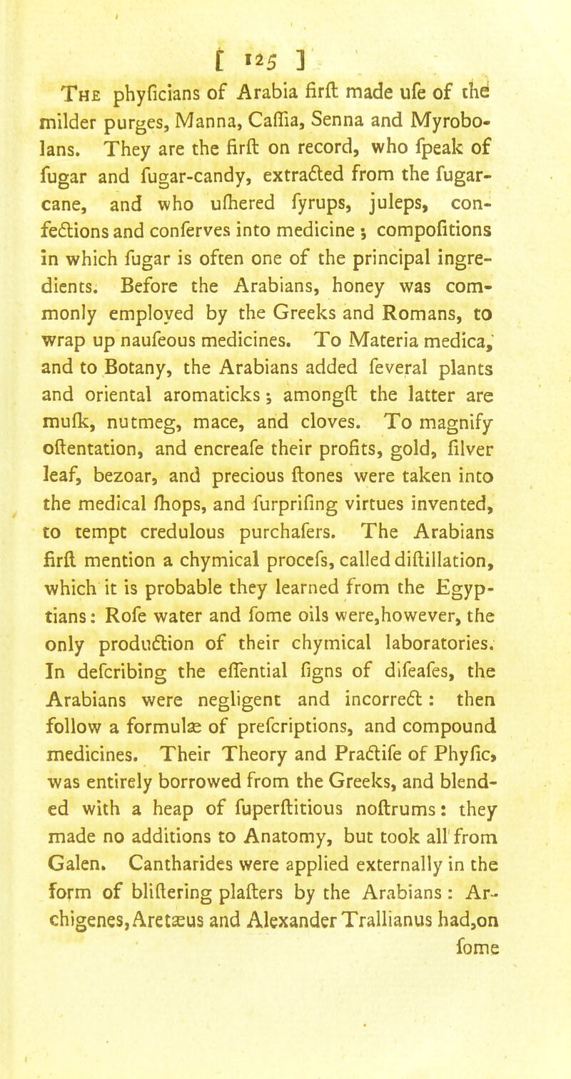 t «25 ] The phyficians of Arabia firft made ufe of thd milder purges, Manna, Caffia, Senna and Myrobo- lans. They are the firft on record, who fpeak of fugar and fugar-candy, extraded from the fugar- cane, and who ufhered fyrups, juleps, con- fedions and conferves into medicine *, compofitions in which fugar is often one of the principal ingre- dients. Before the Arabians, honey was com- monly employed by the Greeks and Romans, to wrap up naufeous medicines. To Materia medica, and to Botany, the Arabians added feveral plants and oriental aromaticks; amongft the latter are mufk, nutmeg, mace, and cloves. To magnify oftentation, and encreafe their profits, gold, filver leaf, bezoar, and precious ftones were taken into the medical fhops, and furprifing virtues invented, to tempt credulous purchafers. The Arabians firft mention a chymical proccfs, called diftillation, which it is probable they learned from the Egyp- tians: Rofe water and fome oils were,however, the only produdion of their chymical laboratories. In defcribing the elTential figns of difeafes, the Arabians were negligent and incorred: then follow a formulae of prefcriptions, and compound medicines. Their Theory and Pradife of Phyfic> was entirely borrowed from the Greeks, and blend- ed with a heap of fuperftitious noftrums: they made no additions to Anatomy, but took all'from Galen. Cantharides were applied externally in the form of bliftering plafters by the Arabians: Ar- chigeneSjAretaeus and Alexander Trallianus had,on fome