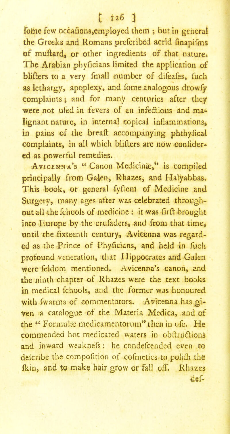 t 1 ibrne few ocCafions,employed them ; but in general the Greeks and Romans prefcribed acrid finapifms of muftard, or other ingredients of that nature* The Arabian phyficians limited the application of blifters to a very fmall number of difeafes, fucli as lethargy, apoplexy, and fome analogous drowfy complaints and for many centuries after they were not ufed in fevers of an infedious and ma- lignant nature, in internal topical inflammationsj in pains of the bread; accompanying phthyfical complaints, in all which blillers are now confider- cd as powerful remedies. Avicenna’s “ Canon Medicine,” is compiled principally from Galen, R-hazeSj and Halyabbas. This book, or general fyftem of Medicine and Surgery, many ages after was celebrated through- out all the fchools of medicine : it was firfl: brought into Europe by the crufaders, and from that time, until the fixteenth century, Avicenna was regard- ed as the Prince of Phyficians, and held in fuch profound veneration, that Hippocrates and Galen were feldom mentioned. Avicenna’s canon, and the ninth chapter of Rhazes were the text books in medical fchools, and the former was honoured with fwarms of commentators. Avicenna has gi- ven a catalogue of the Materia Medica, and of the “ Formulas medicamentorum” then in ufe. He commended hot medicated waters in obftrudlions and inward weaknefs: he condefeended even to deferibe the compohtion of cofmctics to polifli the Ikin, and to make hair grow or fall off. Rhazes def-