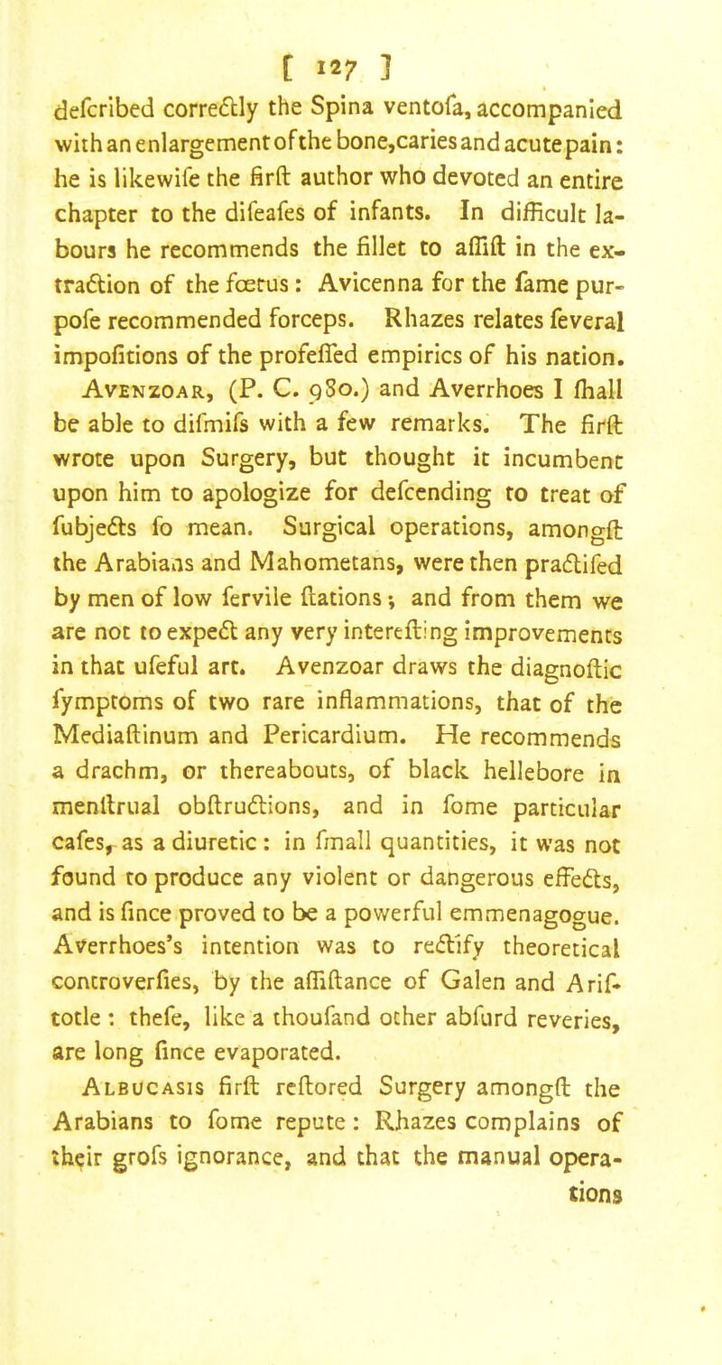 defcribed corredUy the Spina ventofa, accompanied with an enlargement of the bone,caries and acute pain: he is likewife the firft author who devoted an entire chapter to the difeafes of infants. In difficult la- bours he recommends the fillet to afllft in the ex- tradUon of the foerus: Avicenna for the fame pur- pofe recommended forceps. Rhazes relates feveral impofitions of the profefied empirics of his nation. Avenzoar, (P. C. 9So.) and Averrhoes I ffiall be able to difmifs with a few remarks. The firft wrote upon Surgery, but thought it incumbent upon him to apologize for defccnding to treat of fubjedfs fo mean. Surgical operations, amongft the Arabians and Mahometans, were then pradlifed by men of low fervile ftations *, and from them we are not to expedl any very interefting improvements in that ufeful art. Avenzoar draws the diagnoftic fymptoms of two rare inflammations, that of the Mediaftinum and Pericardium. He recommends a drachm, or thereabouts, of black hellebore in menftrual obftrudlions, and in fome particular cafes, as a diuretic: in fmall quantities, it was not found to produce any violent or dangerous effedts, and is fince proved to be a powerful emmenagogue. Averrhoes’s intention was to redtify theoretical controverfies, by the affiftance of Galen and Arif- totle : thefe, like a thoufand other abfurd reveries, are long fince evaporated. Albucasis firft reftored Surgery amongft the Arabians to fome repute: Rhazes complains of their grofs ignorance, and that the manual opera- tions