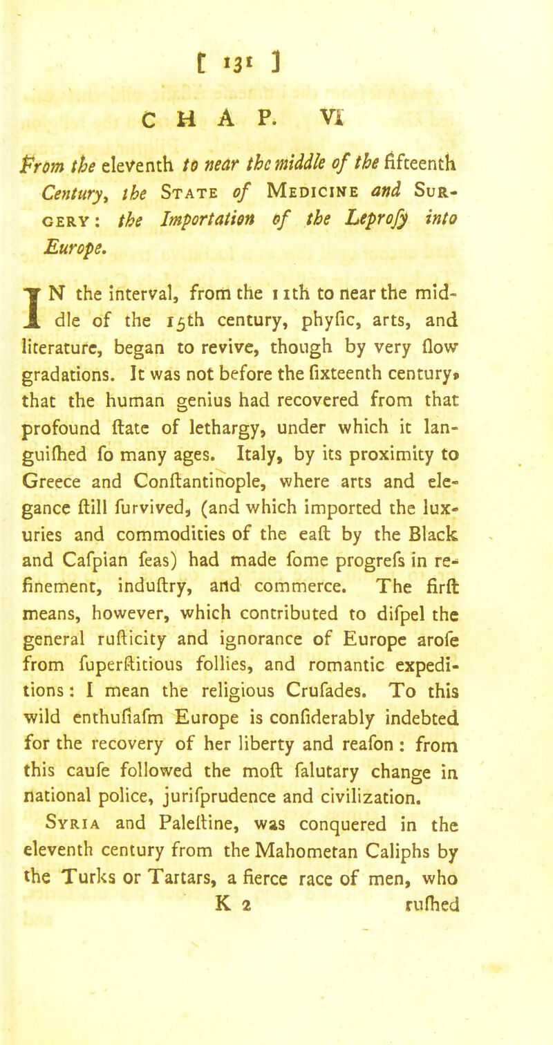 CHAP. VA t^rom the eleventh to near the middle of the fifteenth Century^ the State of Medicine and Sur- gery: the Importation of the Leprofy into Europe, IN the interval, from the iith to near the mid- dle of the 15th century, phyfic, arts, and literature, began to revive, though by very flow gradations. It was not before the fixteenth century* that the human genius had recovered from that profound ftatc of lethargy, under which it lan- guifhed fo many ages. Italy, by its proximity to Greece and Conftantihople, where arts and ele- gance ftlll furvived, (and which imported the lux- uries and commodities of the eaft by the Black and Cafpian feas) had made fome progrefs in re- finement, induftry, and commerce. The firft means, however, which contributed to difpel the general rufticity and ignorance of Europe arofe from fuperftitious follies, and romantic expedi- tions : I mean the religious Crufades. To this wild enthufiafm Europe is confiderably indebted for the recovery of her liberty and reafon : from this caufe followed the moft falutary change in national police, jurifprudence and civilization. Syria and Palelline, was conquered in the eleventh century from the Mahometan Caliphs by the Turks or Tartars, a fierce race of men, who K 2 rufhed