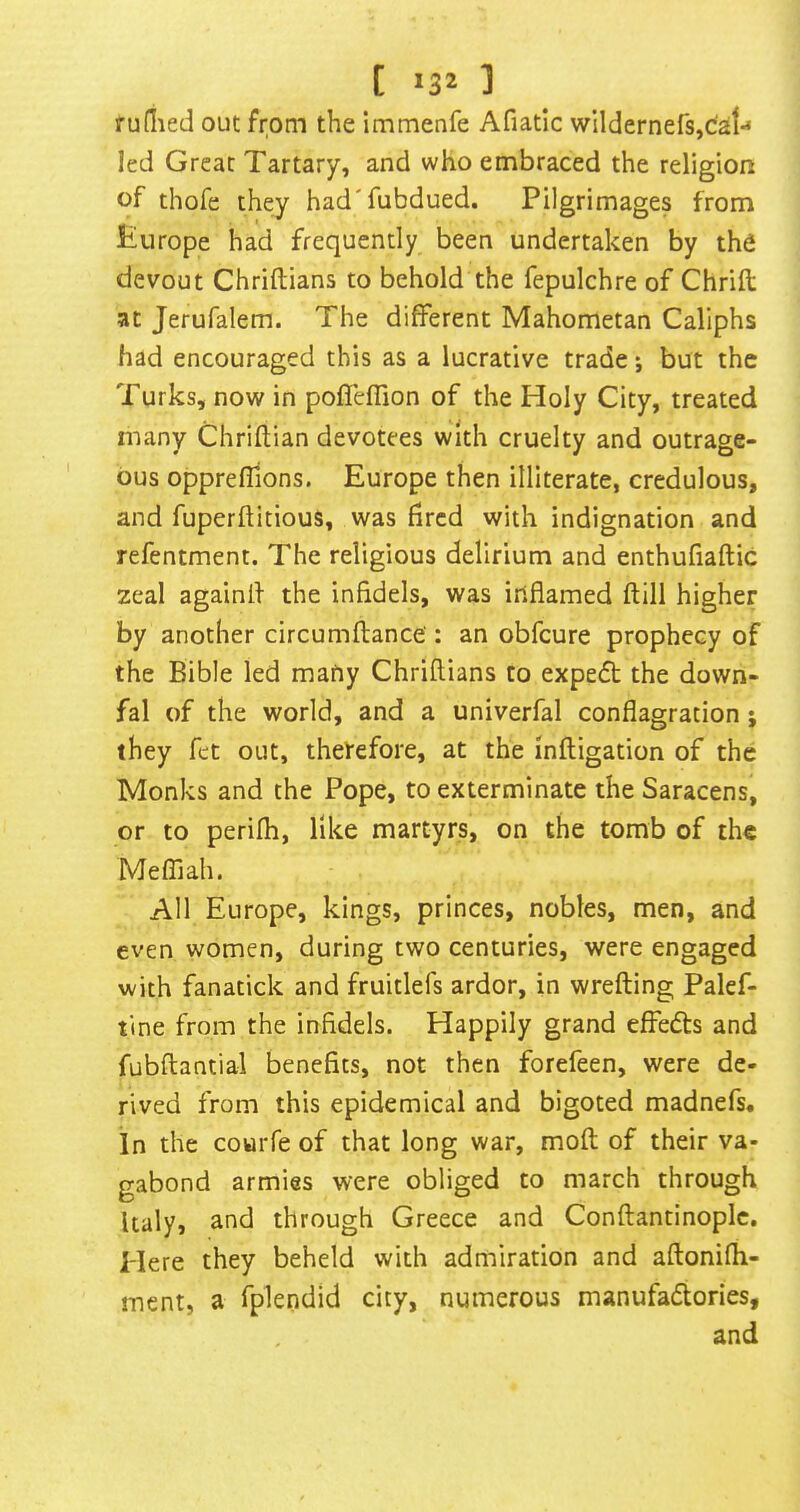 rufiied out from the immenfe Afiatlc wildernefSjdal-* led Great Tartary, and who embraced the religion of thofe they had'fubdued. Pilgrimages from Europe had frequently been undertaken by the devout Chriftians to behold the fepulchre of Chrifi; at Jerufalem. The different Mahometan Caliphs had encouraged this as a lucrative trade i but the Turks, now in poflefTion of the Holy City, treated many Chriflian devotees with cruelty and outrage- ous oppreflions. Europe then illiterate, credulous, and fuperftitious, was hrcd with indignation and refentment. The religious delirium and enthufiaftic zeal againll the infidels, was inflamed ftill higher by another circumflance': an obfcure prophecy of the Bible led many Chriftians to expedt the down- fal of the world, and a univerfal conflagration; they fet out, therefore, at the inftigation of the Monks and the Pope, to exterminate the Saracens, or to perifh, like martyrs, on the tomb of the Meffiah. All Europe, kings, princes, nobles, men, and even women, during two centuries, were engaged with fanatick and fruitlefs ardor, in wrefting Palef- tine from the infidels. Happily grand effedts and fubftantial benefits, not then forefeen, were de- rived from this epidemical and bigoted madnefs. In the couiTe of that long war, moft of their va- gabond armies were obliged to march through Italy, and through Greece and Conftantinopic. Here they beheld with admiration and aftonifli- ment, a fplendid city, numerous manufadlories, and