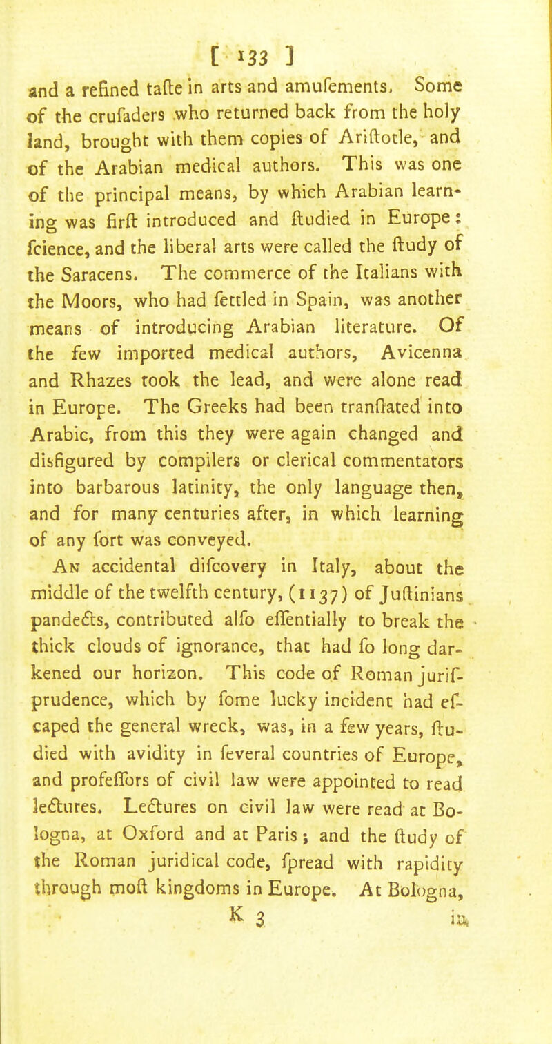 and a refined tafte in arts and amufements. Some of the crufaders .who returned back from the holy land, brought with them copies of Ariftotle,- and of the Arabian medical authors. This was one of the principal means, by which Arabian learn- ing was firft introduced and ftudied in Europe: fcience, and the liberal arts were called the ftudy of the Saracens. The commerce of the Italians with the Moors, who had fettled In Spain, was another means of introducing Arabian literature. Of the few imported medical authors, Avicenna and Rhazes took the lead, and were alone read in Europe. The Greeks had been tranflated into Arabic, from this they were again changed and disfigured by compilers or clerical commentators into barbarous latinity, the only language then, and for many centuries after, in which learning of any fort was conveyed. An accidental difeovery in Italy, about the middle of the twelfth century, (1137) of Juftinians pandefts, contributed alfo eflentially to break the thick clouds of ignorance, that had fo long dar- kened our horizon. This code of Roman jurif- prudence, which by fome lucky incident had ef- caped the general wreck, was, in a few years, flu- died with avidity in feveral countries of Europe, and profeflbrs of civil law were appointed to read ledlures. Ledlures on civil law were read at Bo- logna, at Oxford and at Paris; and the ftudy of the Roman juridical code, fpread with rapidity through moft kingdoms in Europe. At Bologna, K 3 ia