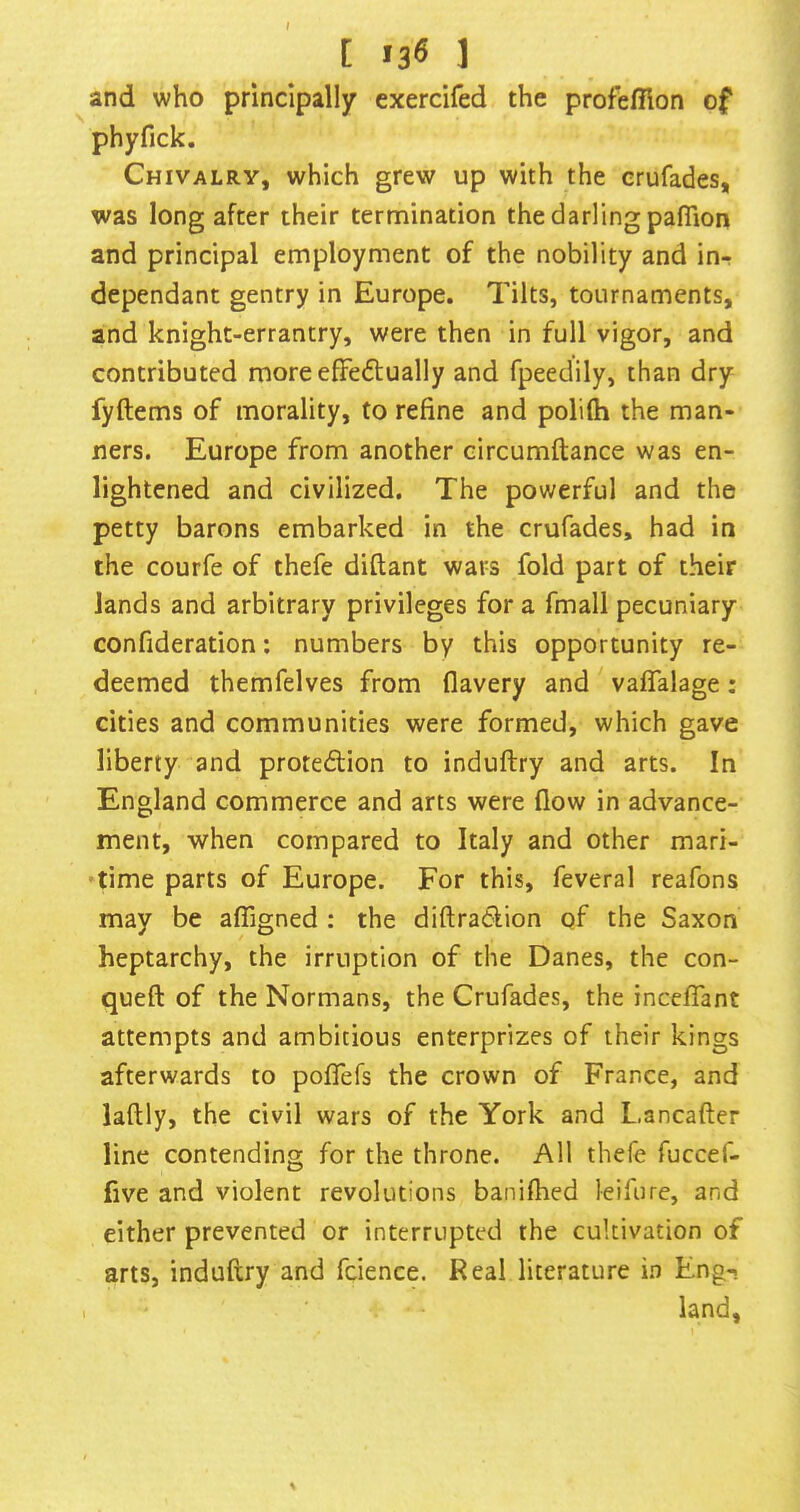 [ «36 ] and who principally exercifed the profhfflon of phyfick. Chivalry, which grew up with the erufades, was long after their termination the darling paflion and principal employment of the nobility and in- dependant gentry in Europe. Tilts, tournaments, and knight-errantry, were then in full vigor, and contributed moreefFedtually and fpeedily, than dry fyftems of morality, to refine and polilh the man- ners. Europe from another circumftance was en- lightened and civilized. The powerful and the petty barons embarked in the crufades, had in the courfe of thefe diftant wars fold part of their lands and arbitrary privileges for a fmall pecuniary confideration; numbers by this opportunity re- deemed themfelves from flavery and vaffalage: cities and communities were formed, which gave liberty and protedion to induftry and arts. In England commerce and arts were flow in advance- ment, when compared to Italy and other mari- time parts of Europe. For this, feveral reafons may be alTigned : the diftraClion of the Saxon heptarchy, the irruption of the Danes, the con- queft of the Normans, the Crufades, the inceffant attempts and ambitious enterprizes of their kings afterwards to poflefs the crown of France, and laftly, the civil wars of the York and Lancafter line contending for the throne. All thefe fuccef- five and violent revolutions banifhed leifure, and either prevented or interrupted the cultivation of arts, induftry and fcience. Real literature in Eng-. land.