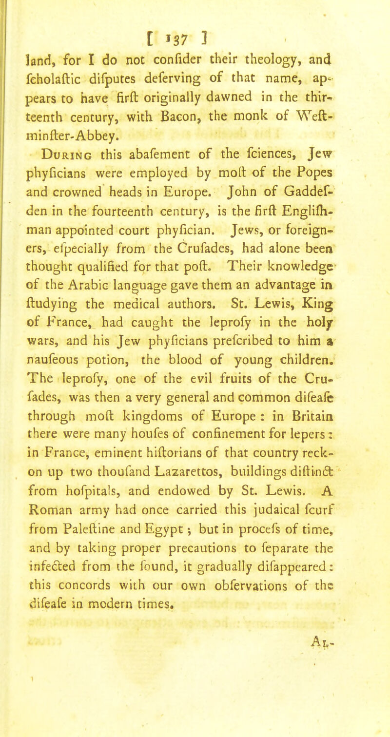 [ '37 ] land, for I do not confider their theology, and feholaftic difputes deferving of that name, ap- pears to have firft originally dawned in the thir-* teenth century, with Bacon, the monk of Weft- minfter-Abbey. During this abafement of the fciences, Jew phyficians were employed by moft of the Popes and crowned heads in Europe. John of Gaddef- den in the fourteenth century, is the firft Englifli- man appointed court phyfician. Jews, or foreign- ers, efpecially from the Crufades, had alone been thought qualified for that poft. Their knowledge of the Arabic language gave them an advantage in ftudying the medical authors. St. Lewis, King of France, had caught the leprofy in the holy wars, and his Jew phyficians preferibed to him a naufeous potion, the blood of young children. The leprofy, one of the evil fruits of the Cru- fades, was then a very general and common difeafe through moft kingdoms of Europe : in Britain there were many houfes of confinement for lepers: in France, eminent hiftorians of that country reck- on up two thoufand Lazarettos, buildings diftindl from hofpitals, and endowed by St. Lewis. A Roman army had once carried this judaical feurf from Paleftine and Egypt •, but in procefs of time, and by taking proper precautions to feparate the infected from the found, it gradually difappeared; this concords with our own obfervations of the difeafe in modern times.