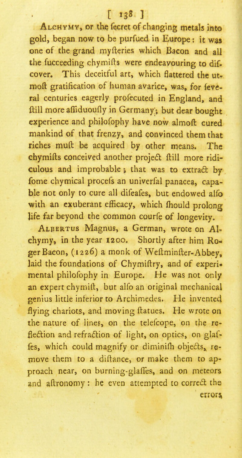 [ *38 ] Alchymy, or the fecret of changing metals into gold, began now to be purfued in Europe; it was one of the grand myfteries which Bacon and all the fucceeding chymifts were endeavouring to dif- cover. This deceitful art, which flattered the ut- moft gratification of human avarice, was, for feve- ral centuries eagerly profecuted in England, and ftill more aflTiduoufly in Germany;*, but dear bought experience and philofophy have now almoft cured mankind of that frenzy, and convinced them that riches muft be acquired by other means. The chymifts conceived another projed ftill more ridi- culous and improbable; that was to extraft by fome chymical procefs an univerfal panacea, capa- ble not only to cure all difeafes, but endowed alfo with an exuberant efficacy, which fliould prolong life far beyond the common courfe of longevity. Alpertus Magnus, a German, wrote on Al- chymy, in the year 1200. Shortly after him Ro- ger Bacon, (1226) a monk of Weftminfter-Abbey, laid the foundations of Chymiftry, and of experi- mental philofophy in Europe. He was not only an expert chymift, but alfo an original mechanical genius little inferior to Archimedes. He invented flying chariots, and moving ftatues. He wrote on the nature of lines, on the telefcope, on the re- fledtion and refradtion of light, on optics, on glaf- fes, which could magnify or diminifli objedls,^ re- move them to a diftance, or make them to ap- proach near, on burning-glafles, and on meteors and aftronomy : he even attempted to corredt the errors