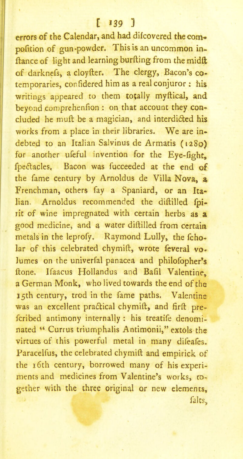 [ >39 3 errors of the Calendar, and had difcovered the com* pofition of gun*powder. This is an uncommon in- ftance of light and learning burfting from the midft of darknefs, a cloyfter. The clergy. Bacon’s co- temporaries, confidered him as a real conjuror: his writings appeared to them to;ally myftical, and beyond comprehenfion : on that account they con- cluded he muft be a magician, and interdided his works from a place in their libraries. We are in- debted to an Italian Salvinus de Armatis (1280) for another ufeful invention for the Eye-fight, fpedacles. Bacon was fucceeded at the end of the fame century by Arnoldus de Villa Nova, a Frenchman, others fay a Spaniard, or an Ita- lian. Arnoldus recommended the diftilled fpi- rit of wine impregnated with certain herbs as a good medicine, and a water diftilled from certain metals in the leprofy. Raymond Lully, the fcho- lar of this celebrated chymift, wrote feveral vo- lumes on the univerfal panacea and philofopher*s ftone. Ifaacus Hollandus and Bafil Valentine, a German Monk, who lived towards the end of the 15th century, trod in the fame paths. Valentine was an excellent pradical chymift, and firft pre- fcribed antimony internally : his t-reatife denomi- nated “ Currus triumphalis Antimonii,” extols the virtues of this powerful metal in many difeafes. Paracelfus, the celebrated chymift and empirick of the 16th century, borrowed many of his experi- ments and medicines from Valentine’s works, co- gether with the three original or new dements, falts.
