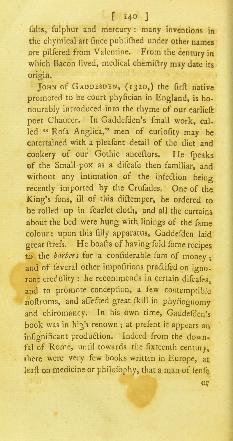 [ HO ] faits, fulphur and mercury: many inventions in the chymical art fince publifhed under other names are pilfered from Valentine. From the century in which Bacon lived, medical chemiftry may date its origin. John of Gaddesden, (1320,) the firft native promoted to be court phyfician in England, is ho- nourably introduced into the rhyme of our earlieft poet Chaucer. In Gaddefden’s fmall work, cab led “ Rofa Anglica,’^ men of curiofity may be entertained with a pleafant detail of the diet and cookery of our Gothic anceftors. He fpeaks of the Small-pox as a difeafe then familiar, and without any intimation of the infection being recently imported by the Crufades, One of the King’s fons, ill of this diftemper, he ordered to be rolled up in fcarlet cloth, and all the curtains about the bed were hung with linings of the fame colour: upon this filly apparatus, Gaddefden laid great ft refs. He boafts of having fold fome recipes to the barbers for a confiderable fum of money and of feveral other impofitions pradlifed on igno- rant credulity : he recommends in certain difeafes, and to promote conception, a few contemptible noftrums, and affecfted great fkill in phyfiognomy and chiromancy. In his own time, Gaddefden’s book was in high renown ; at prefent it appears an ' infignificant production. Indeed from the down-, fal of Rome, until towards the fixteenth century, there were very few books written in Europe, at leaft on medicine or philofophy, that a man of fenfe Of
