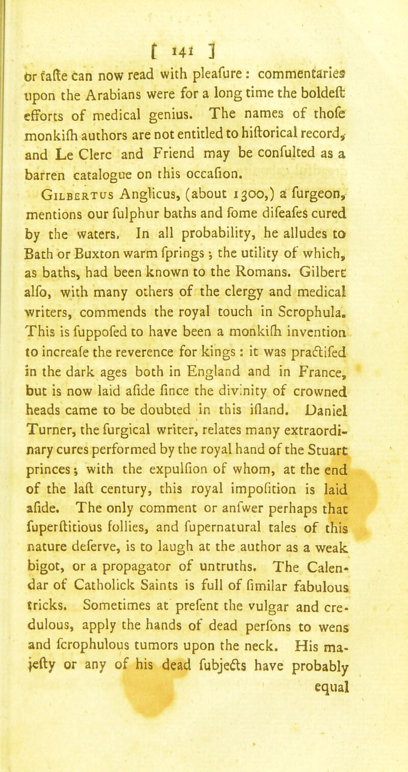 dr fade can now read with pleafure: commentaries upon the Arabians were for a long time the boldeft efforts of medical genius. The names of thofe monkifh authors are not entitled to hiftorical record,- and Le Clerc and Friend may be confulted as a barren catalogue on this occahon. Gilbertus Anglicus, (about 1300,) a furgeon, mentions our fulphur baths and fome difeafes cured by the waters. In all probability, he alludes to Bath or Buxton warm fprings ; the utility of which, as baths, had been known to the Romans. GilberE alfo, with many others of the clergy and medical writers, commends the royal touch in Scrophula. This is fuppofed to have been a monkifh invention to increafe the reverence for kings; it was praftifed in the dark ages both in England and in France, but is now laid afide fince the divinity of crowned heads came to be doubted in this ifland. Daniel Turner, thefurgical writer, relates many extraordi- nary cures performed by the royal hand of the Stuart princes *, with the expulfion of whom, at the end of the laft century, this royal impofition is laid afide. The only comment or anfwer perhaps that fuperftitious follies, and fupernatural tales of this nature deferve, is to laugh at the author as a weak bigot, or a propagator of untruths. The Calen- dar of Catholick Saints is full of fimilar fabulous tricks. Sometimes at prefent the vulgar and cre- dulous, apply the hands of dead perfons to wens and fcrophulous tumors upon the neck. His ma- jefty or any of his dead fubjedfs have probably equal