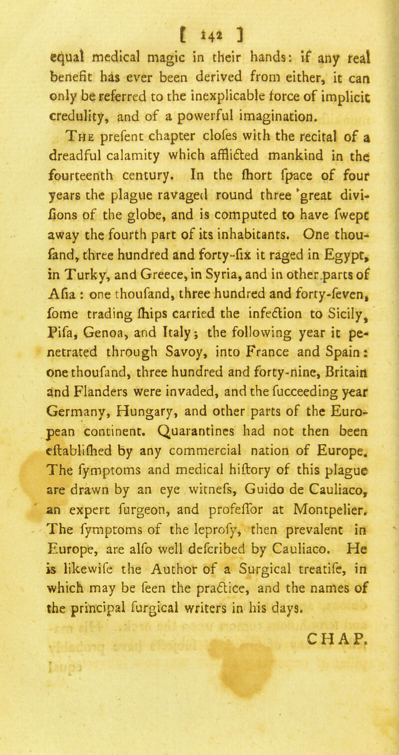 t ] equal medical magic in their hands: if any real benefit has ever been derived from either, it can only be referred to the inexplicable force of implicit credulity, and of a powerful imagination. The prefent chapter clofes with the recital of a dreadful calamity which afilidted mankind in the fourteenth century. In the fhort fpace of four years the plague ravaged round three ^great divi- fions of the globe, and is computed to have fwept away the fourth part of its inhabitants. One thou- fand, three hundred and forty-fix it raged in Egypt, in Turky, and Greece, in Syria, and in other .parts of Afia : one thoufand, three hundred and forty-feven, fome trading fliips carried the infedion to Sicily^ Pifa, Genoa, and Italy; the following year it pe- netrated through Savoy, into France and Spain: one thoufand, three hundred and forty-nine, Britain and Flanders were invaded, and the fucceeding year Germany, Hungary, and other parts of the Euro- pean continent. Quarantines had not then been eftablifhed by any commercial nation of Europe. The fymptoms and medical hiftory of this plague are drawn by an eye witnefs, Guido de Cauliaco, an expert furgeon, and profefibr at Montpelier, The fymptoms of the leprofy, then prevalent in Europe, are alfo well deferibed by Cauliaco. He is likewife the Author of a Surgical treatife, in which may be feen the pradice, and the names of the principal furgical writers in his days. CHAP.