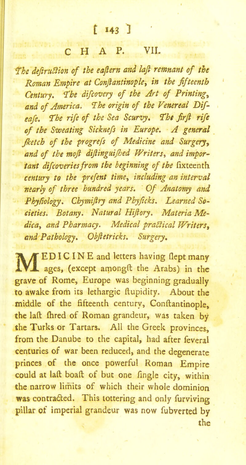 CHAP. VII. fhe deftru5iion of the eaftern and lafi remnant of the Roman Empire at Conjiantinople, in the fifteenth Century, ^he difcovery of the Art of Printings and of America. Ihe origin of the Venereal Dif- eafe. The rife of the Sea Scurvy, The firfi rife of the Sweating Sicknefs in Europe. A general Jketch of the progrefs of Medicine and Surgery^ and of the mojt diftinguijhed Writers^ and impor- tant difcoveriesfrom the beginning of the fixteenth century to the prefent time, including an interval nearly of three hundred years. Of Anatomy and Phyfiology. Chymifiry and Phyficks. Learned So- cieties. Botany. Natural Hijiory. Materia Me- dica, and Pharmacy. Medical practical Writers, and Pathology. Obftetricks. Surgery, Medicine and letters having flept many ages, (except amongft the Arabs) in the grave of Rome, Europe was beginning gradually to awake from its lethargic ftupidity. About the middle of the fifteenth century, Conftantinople, the laft fhred of Roman grandeur, was taken by the Turks or Tartars. All the Greek provinces, from the Danube to the capital, had after feveral centuries of war been reduced, and the degenerate princes of the once powerful Roman Empire could at laft boaft of but one fingle city, within the narrow limits of which their whole dominion was contraded. This tottering and only furviving pillar of imperial grandeur was now fubverted by the