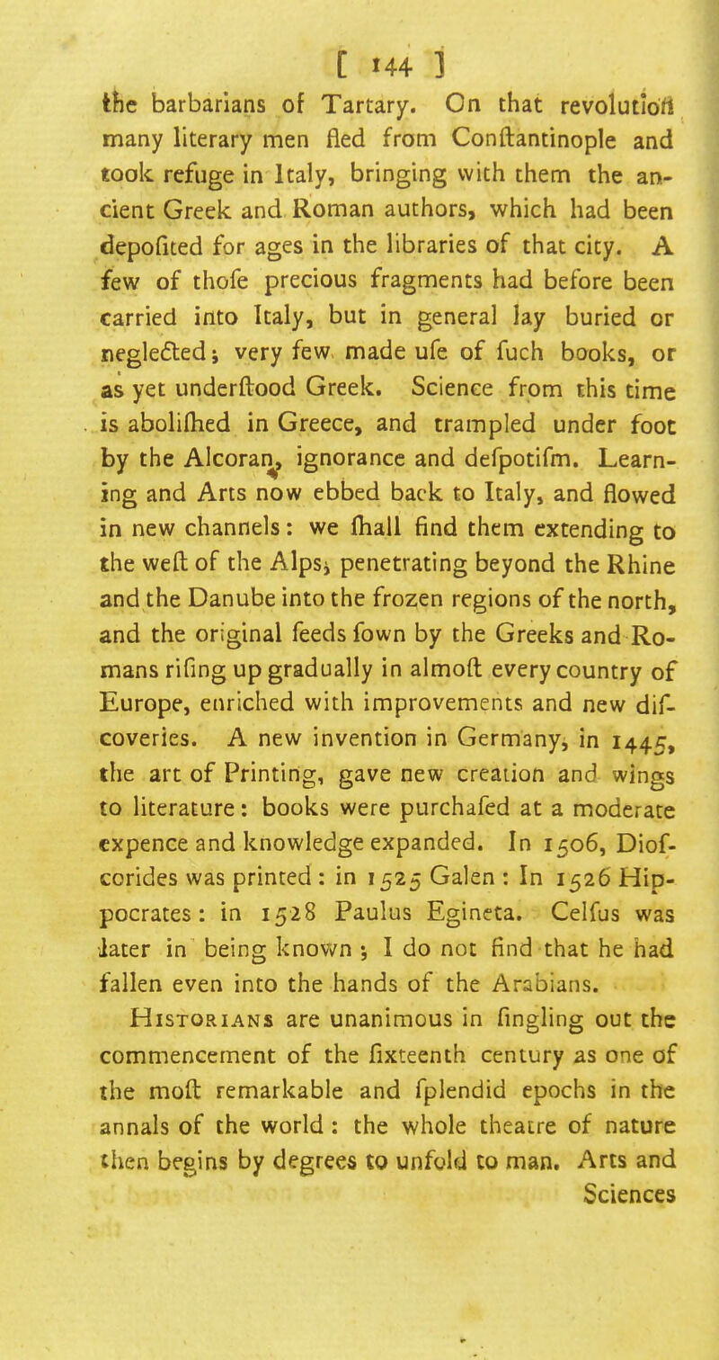 [ »44 ] the barbarians of Tartary, On that revolutiott many literary men fled from Conftantinople and took refuge in Italy, bringing with them the an- cient Greek and Roman authors, which had been depofited for ages in the libraries of that city. A few of thofe precious fragments had before been carried into Italy, but in general lay buried or negle(5led i very few. made ufe of fuch books, or as yet underftood Greek. Science from this time is abolilhed in Greece, and trampled under foot by the Alcorar^ ignorance and defpotifm. Learn- ing and Arts now ebbed back to Italy, and flowed in new channels: we fliall find them extending to the weft of the Alpsi penetrating beyond the Rhine and the Danube into the frozen regions of the north, and the original feeds fown by the Greeks and Ro- mans rifing up gradually in almoft every country of Europe, enriched with improvements and new dif- coveries. A new invention in Germanyj in 1445, the art of Printing, gave new creation and wings to literature; books were purchafed at a moderate cxpence and knowledge expanded. In 1506, Diof- corides was printed : in 1525 Galen : In 1526 Hip- pocrates : in 1528 Paulus Egineta. Celfus was ■later in being known *, I do not find that he had fallen even into the hands of the Arabians. Historians are unanimous in Angling out the commencement of the fixteenth century as one of the moft remarkable and fplendid epochs in the annals of the world: the whole theatre of nature then begins by degrees to unfold to man. Arts and Sciences