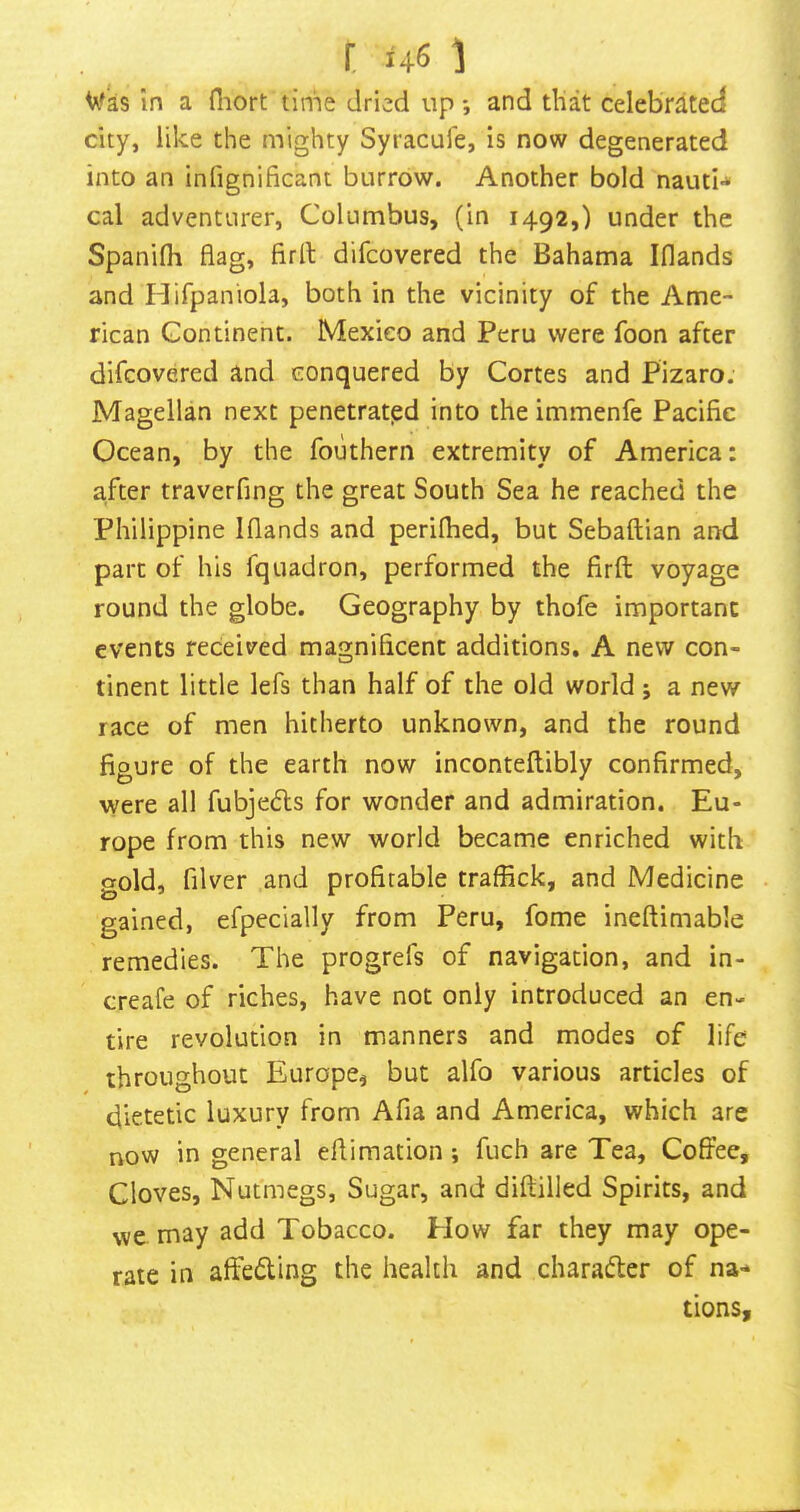 r 461 Wks In a fliort tinie dried up *, and that celebrated city, like the mighty Syracufe, Is now degenerated into an infignificant burrow. Another bold nautH cal adventurer, Columbus, (in 1492,) under the Spanifli flag, firfl: difcovered the Bahama Iflands and I-Iifpaniola, both in the vicinity of the Ame- rican Continent. Mexico and Peru were foon after difcovered and conquered by Cortes and Pizaro. Magellan next penetrated into the immenfe Pacific Ocean, by the fouthern extremity of America: after traverfing the great South Sea he reached the Philippine Iflands and perilhed, but Sebaftian and part of his fquadron, performed the firfl; voyage round the globe. Geography by thofe important events received magnificent additions, A new con- tinent little lefs than half of the old world j a new race of men hitherto unknown, and the round figure of the earth now Incontellibly confirmed, were all fubjeds for wonder and admiration. Eu- rope from this new world became enriched with gold, filver and profitable traffick, and Medicine gained, efpecially from Peru, fome ineftimable remedies. The progrefs of navigation, and in- creafe of riches, have not only introduced an en- tire revolution in manners and modes of life throughout Europe, but alfo various articles of dietetic luxury from Afia and America, which are now in general eflimation ; fuch are Tea, Coffee, Cloves, Nutmegs, Sugar, and difliilled Spirits, and we may add Tobacco. How far they may ope- rate in affedting the health and charadler of na* tions.