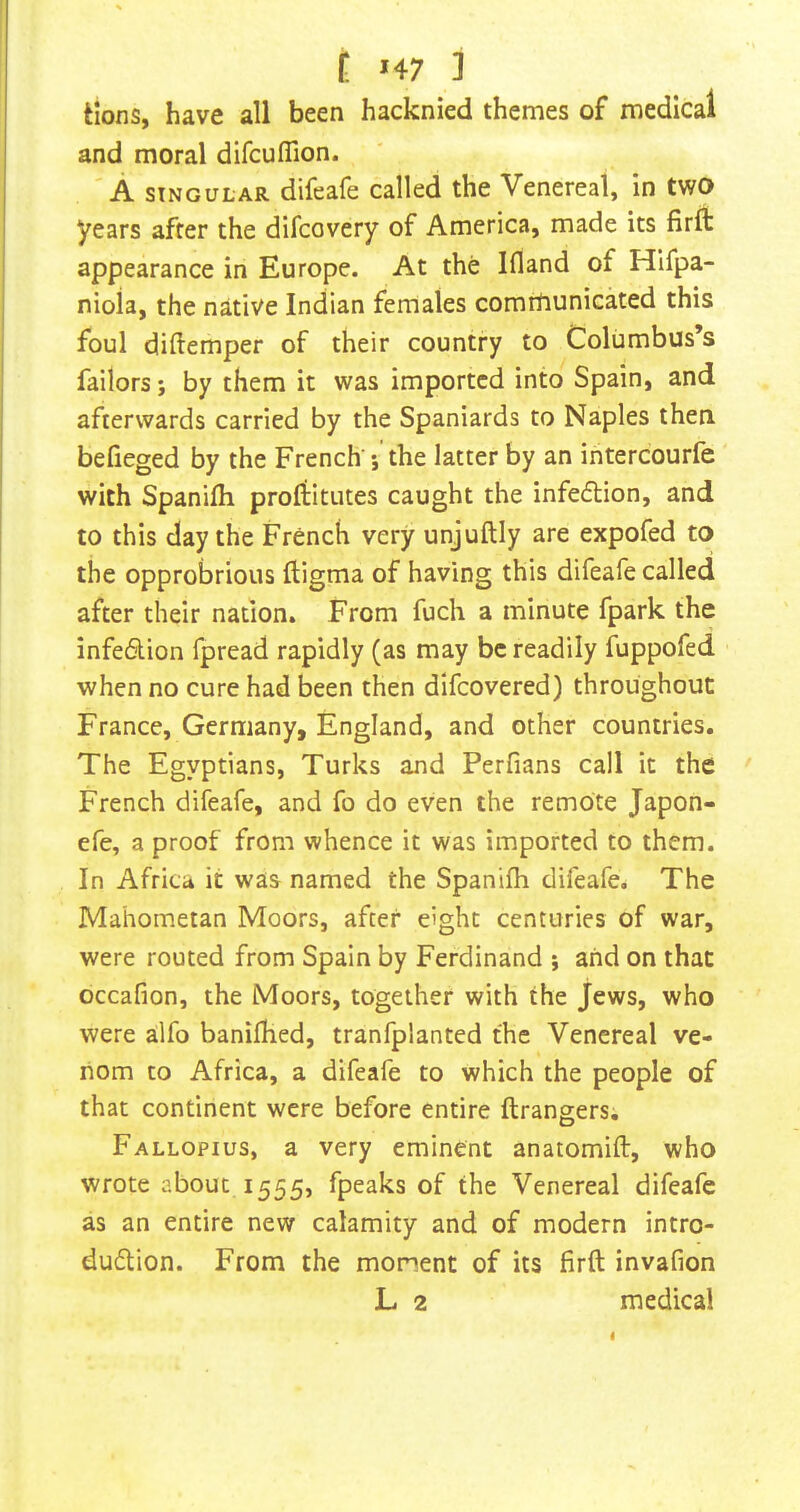 Hons, have all been hacknied themes of medical and moral difcuffion. A SINGULAR difeafe called the Venereal, in two years after the difcovery of America, made its firft appearance in Europe. At the Ifland of Hifpa- nioia, the native Indian females comttiunicated this foul diftemper of their country to Columbus’s failors; by them it was imported into Spain, and afterwards carried by the Spaniards to Naples then befieged by the French ; the latter by an intercourfe with Spanifh profiitutes caught the infeflion, and to this day the French very unjuftly are expofed to the opprobrious lligma of having this difeafe called after their nation. From fuch a minute fpark the infedlion fpread rapidly (as may be readily fuppofed when no cure had been then difeovered) throughout France, Germany, England, and other countries. The Egyptians, Turks and Perfians call it the French difeafe, and fo do even the remote Japon- efe, a proof from whence it was imported to them. In Africa it was named the Spanifh difeafe. The Mahometan Moors, after eight centuries of war, were routed from Spain by Ferdinand i and on that occafion, the Moors, together with the Jews, who were alfo banifhed, tranfplanted the Venereal ve- nom to Africa, a difeafe to which the people of that continent were before entire ftrangers. Fallopius, a very eminent anatomift, who wrote about 1555, fpeaks of the Venereal difeafe as an entire new calamity and of modern intro- dudlion. From the moment of its firft invafion L 2 medical I