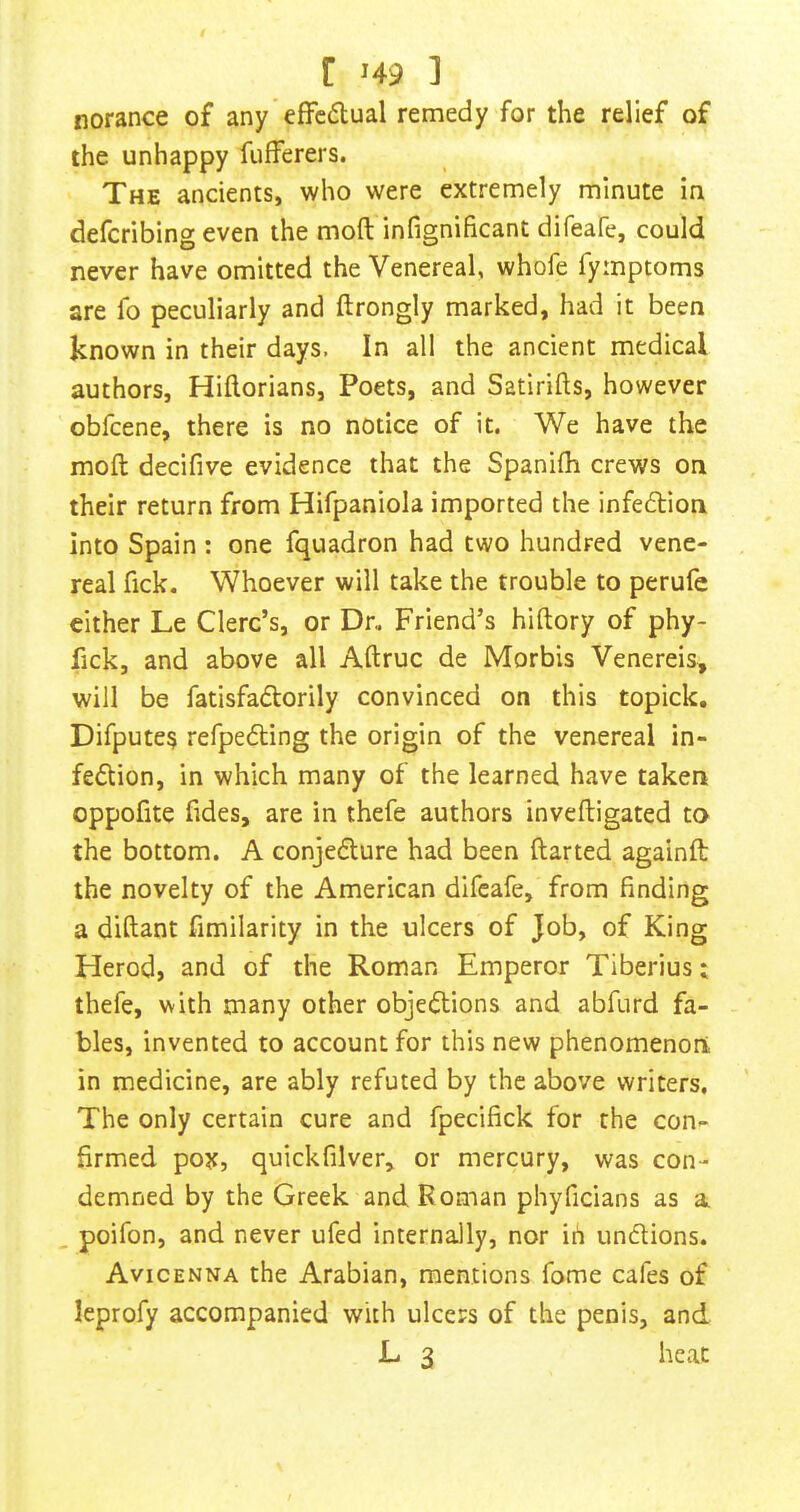 r >49 ] norance of any effcdual remedy for the relief of the unhappy fufferers. The ancients, who were extremely minute in defcribing even the moft infignificant difeafe, could never have omitted the Venereal, whofe fymptoms are fo peculiarly and ftrongly marked, had it been known in their days, In all the ancient medical authors, Hiftorians, Poets, and Satirifts, however obfeene, there is no notice of it. We have the moft decifive evidence that the Spanifh crews on their return from Hifpaniola imported the infeftion into Spain : one fquadron had two hundred vene- real fick. Whoever will take the trouble to perufe cither Le Clerc’s, or Dn Friend’s hiftory of phy- fick, and above all Aftruc de Morbis Venereis, will be fatisfadlorily convinced on this topick. Difpute? refpedling the origin of the venereal in- fedion, in which many of the learned have taken oppofite fides, are in thefe authors inveftigated to the bottom. A conjedure had been ftarted againft the novelty of the American difeafe, from finding a diftant fimilarity in the ulcers of Job, of King Herod, and of the Roman Emperor Tiberius: thefe, with many other objections and abfurd fa- bles, invented to account for this new phenomenon in medicine, are ably refuted by the above writers. The only certain cure and fpecifick for the con- firmed pox, quickfilver^ or mercury, was con- demned by the Greek and Roman phyficians as a poifon, and never ufed internally, nor iii unflions. Avicenna the Arabian, mentions fome cafes of leprofy accompanied with ulcers of the penis, and
