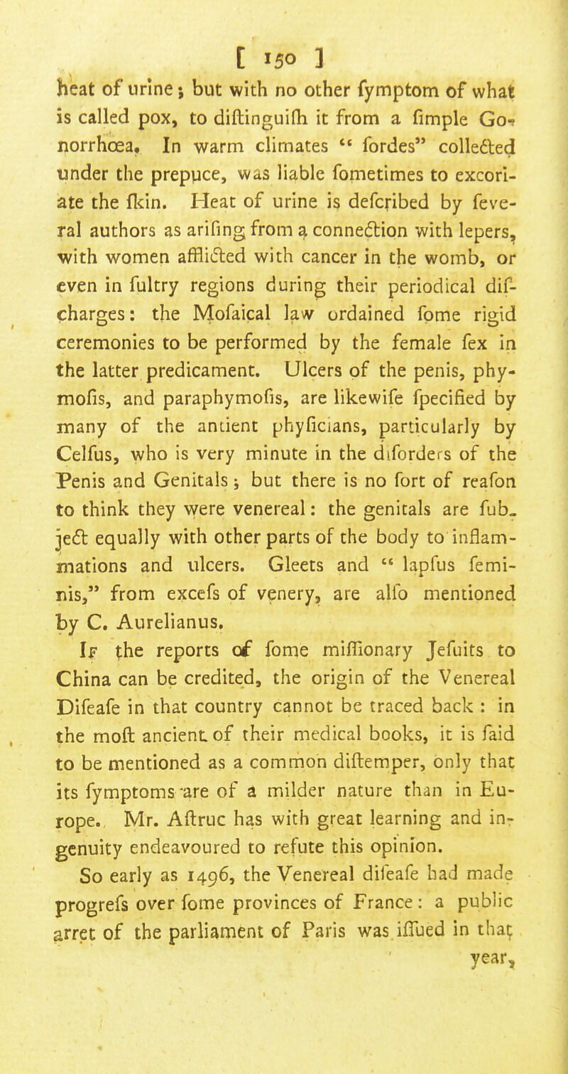 heat of urine; but with no other fymptom of what is called pox, to diftinguifli it from a fimple Go*» norrhoea. In warm climates “ fordes” colledled under the prepuce, was liable fometimes to excori- ate the flcin. Heat of urine is defcribed by feve- ral authors as arifingfrom a conne6tion with lepers, with women afflifted with cancer in the womb, or even in fultry regions during their periodical dif- charges: the Mofaical law ordained fome rigid ceremonies to be performed by the female fex in the latter predicament. Ulcers of the penis, phy- mofis, and paraphymofis, are likewife fpecified by many of the antient phyficians, particularly by Celfus, who is very minute in the diforders of the Penis and Genitals j but there is no fort of reafon to think they were venereal: the genitals are fub. jedf equally with other parts of the body to inflam- mations and ulcers. Gleets and “ lapfus femi- nis,” from excefs of venery, are alfo mentioned by C. Aurelianiis. If the reports of fome milTionary Jefuits to China can be credited, the origin of the Venereal Difeafe in that country cannot be traced back : in the moll ancient, of their medical books, it is faid to be mentioned as a common diftemper, only that its fymptoms 'are of a milder nature than in Eu- rope. Mr. Aftruc has with great learning and in- genuity endeavoured to refute this opinion. So early as 1496, the Venereal difeafe had made progrefs over fome provinces of France; a public arret of the parliament of Paris was.iflTued in that year.