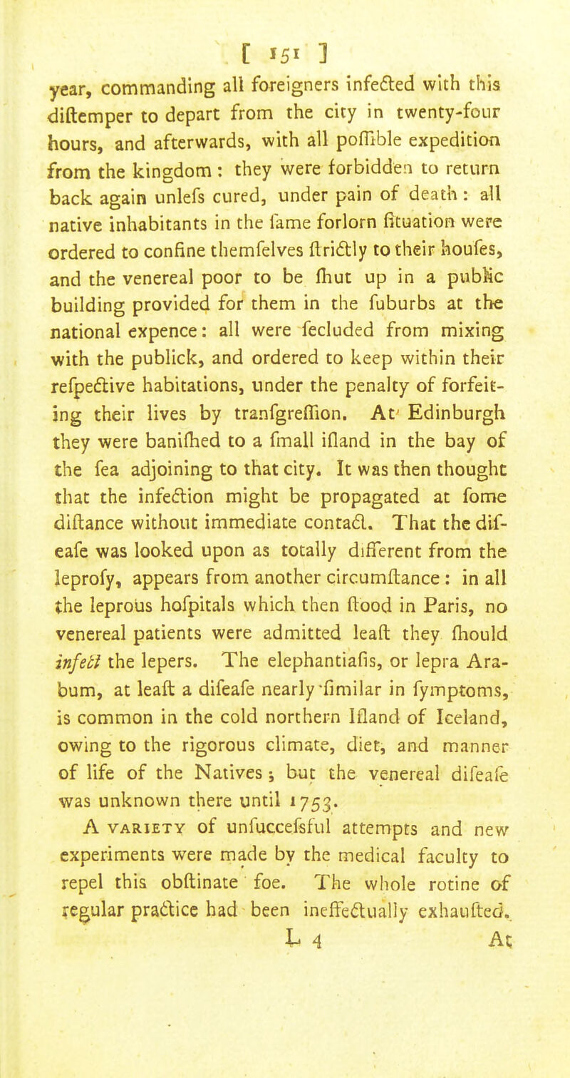 year, commanding all foreigners infefled with this diftcmper to depart from the city in twenty-four hours, and afterwards, with all pofTible expedition from the kingdom : they were forbidden to return back again unlefs cured, under pain of death: all native inhabitants in the fame forlorn fituation were ordered to confine themfelves flri6tly to their houfes, and the venereal poor to be fhut up in a public building provided for them in the fuburbs at the national expence: all were fecluded from mixing with the publick, and ordered to keep within their refpeftive habitations, under the penalty of forfeit- ing their lives by tranfgreffion, At^ Edinburgh they were banifhed to a fmall ifland in the bay of the fea adjoining to that city. It was then thought that the infection might be propagated at fome diftance without immediate contad. That the dif- eafe was looked upon as totally different from the leprofy, appears from another circumftance; in all the leprous hofpitals which then flood in Paris, no venereal patients were admitted leaft they fhould infetl the lepers. The elephantiafis, or lepra Ara- bum, at leaft a difeafe nearly'fimilar in fymptoms, is common in the cold northern Ifland of Iceland, owing to the rigorous climate, diet, and manner of life of the Natives ; but the venereal difeaie was unknown there until 1753. A VARIETY of unfuccefsful attempts and new experiments were made by the medical faculty to repel this obftinate foe. The whole rotine of regular pradfice had been ineffedlually exhaufted., t 4 At