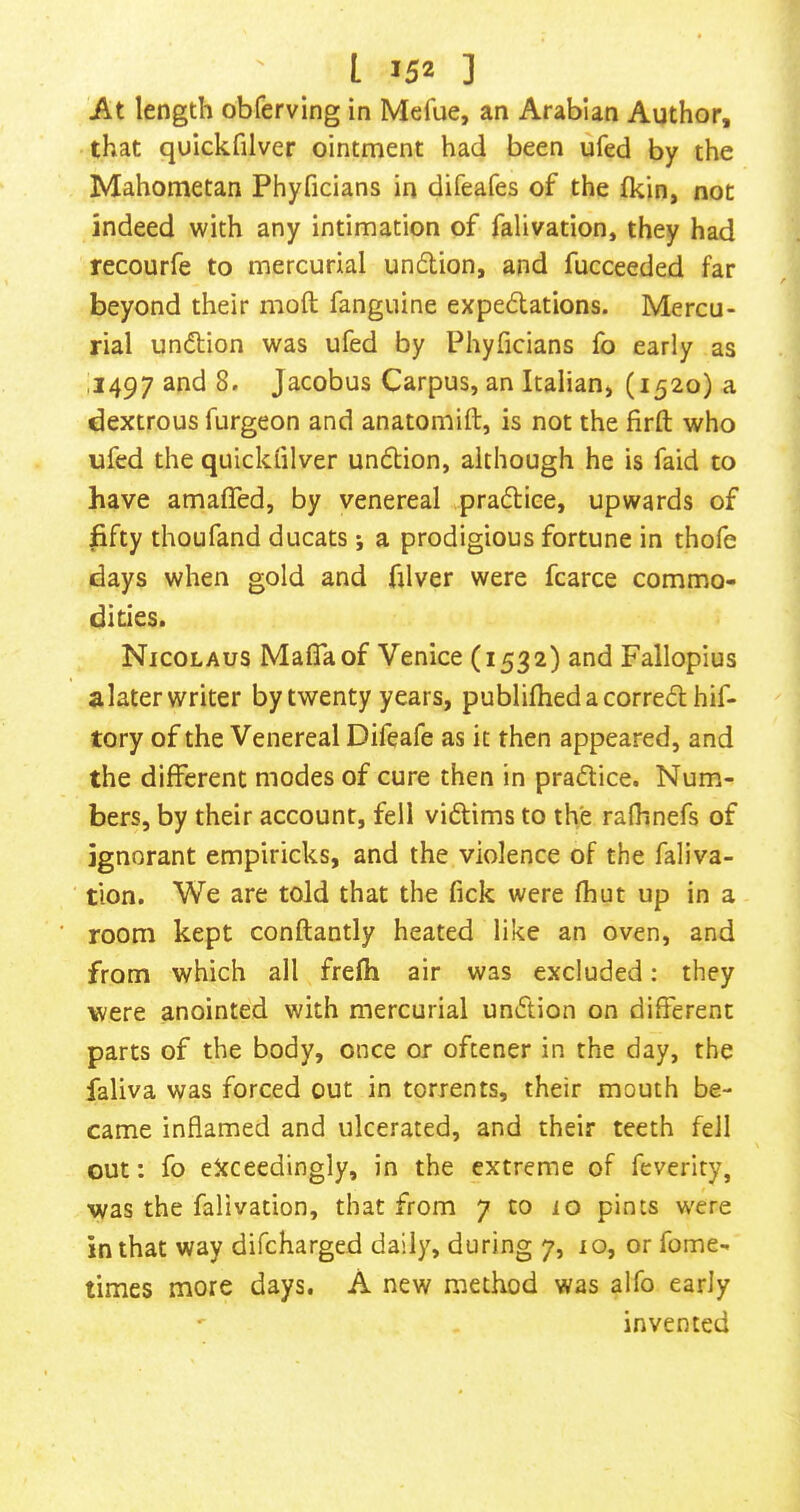 At length obferving in Mefue, an Arabian Author, that quickfilver ointment had been ufed by the Mahometan Phyficians in difeafes of the fkin, not indeed with any intimation of falivation, they had recourfe to mercurial undlion, and fucceeded far beyond their moft fanguine expedations. Mercu- rial undion was ufed by Phyficians fo early as ,1497 and 8. Jacobus Carpus, an Italian, (1520) a dextrous furgeon and anatomift, is not the firfl: who ufed the quickfilver undion, although he is faid to have amafled, by venereal H.pradiee, upwards of fifty thoufand ducats; a prodigious fortune in thofe days when gold and filver were fcarce commo- dities. Nicolaus Mafia of Venice (1532) and Fallopius alater writer by twenty years, publifhedacorredhif- tory of the Venereal Difeafe as it then appeared, and the different modes of cure then in pradice. Num- bers, by their account, fell vidims to the rafiinefs of ignorant empiricks, and the violence of the faliva- tion. We are told that the fick were fhut up in a room kept conftantly heated like an oven, and from which all frefh air was excluded: they were anointed with mercurial undion on different parts of the body, once or oftener in the day, the faliva was forced out in torrents, their mouth be- came inflamed and ulcerated, and their teeth fell out: fo eJcceedingly, in the extreme of feverity, was the falivation, that from 7 to 10 pints were in that way difcharged daily, during 7, lo, or fome- times more days, A new method was alfo early ' invented