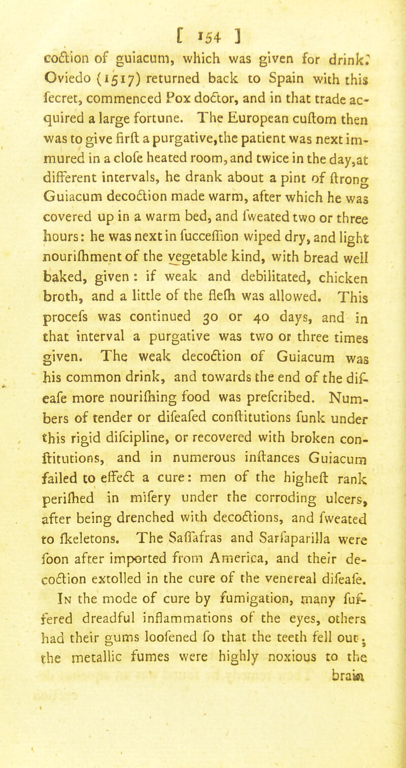 codion of guiacum, which was given for drinkr Oviedo (1517) returned back to Spain with this fecret, commenced Pox dodor, and in that trade ac- quired a large fortune. The European cuftom then was to give firft a purgative,the patient was next im- mured in a clofe heated room, and twice in the day,at different intervals, he drank about a pint of ftrong Guiacum decodion made warm, after which he was covered up in a warm bed, and fweatedtwo or three hours: he was next in fucceffion wiped dry, and light nourifhment of the vegetable kind, with bread well baked, given : if weak and debilitated, chicken broth, and a little of the flefh was allowed. This procefs was continued 30 or 40 days, and in that interval a purgative was two or three times given. The weak decodion of Guiacum was his common drink, and towards the end of the dif- eafe more nourifhing food was prefcribed. Num- bers of tender or difeafed conftitutions funk under this rigid difcipline, or recovered with broken con- ftitutions, and in numerous inftances Guiacum failed to effed a cure: men of the higheft rank perifhed in mifery under the corroding ulcers, after being drenched with decodions, and fweated to fkeletons. The Saffafras and Sarfaparilla were foon after imported from America, and their de- codion extolled in the cure of the venereal difeafe. In the mode of cure by fumigation, many fuf- fered dreadful inflammations of the eyes, others had their gums loofened fo that the teeth fell out j the metallic fumes were highly noxious to the braka