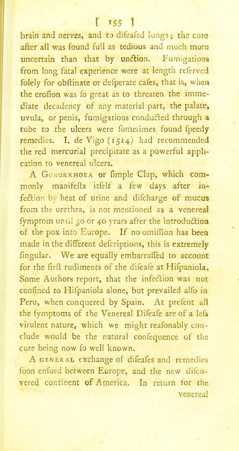 brain and nerves, and to difeafed lungs; the cure after all was found full as tedious and much more uncertain than that by iindlion. Fumigations from long fatal experience were at length referved folely for obftinate or defperate cafes, that is, when the erofion was fo great as to threaten the imme- diate decadency of any material part, the palate, uvula, or penis, fumigations condufled through a tube to the ulcers were fomecimes^ found fpeedy remedies. I. de Vigo (1514) had recommended the red mercurial precipitate as a powerful appli- cation to venereal ulcers. A Gonorrhoea or fimple Clap, which com- monly manifefts itfelf a few days after ia- feflion by heat of urine and difcharge of mucus from the urethra, is not mentioned as a venereal fymptom until 30 or 40 years after the introdudion of the pox into Europe. If no omiflion has been made in the different defcriptions, this is extremely lingular. We are equally embarraffed to account for the firft rudiments of the difeafe at Hifpaniola, Some Authors report, that the infeftion was not confined to Hifpaniola alone, but prevailed alfo in Peru, when conquered by Spain. At prefent all the fymptoms of the Venereal Difeafe are of a lefs virulent nature, which we rnight reafonably con- clude would be the natural confequence of the cure being now fo well known. A GENERAL exchange of difeafes and remedies foon enfued between Europe, and the new difeo- yered continent of America. In return for the venereal