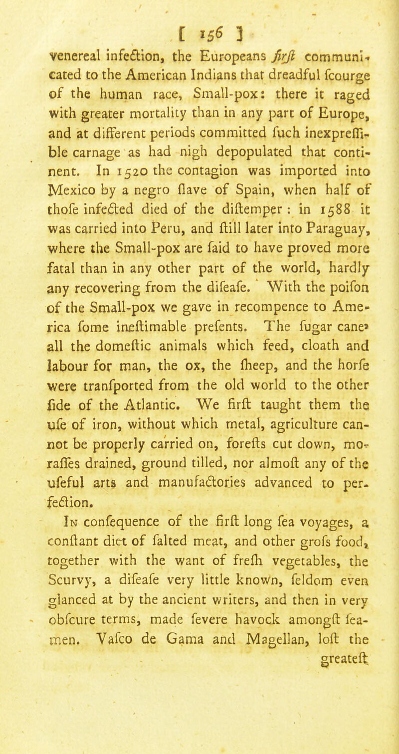 venereal infeftion, the Europeans Jirjl com muni ■» cated to the American Indians that dreadful fcourge of the human race, Small-pox: there it raged with greater mortality than in any part of Europe, and at different periods committed fuch inexprefli- ble carnage as had nigh depopulated that conti- nent. In 1520 the contagion was imported into Mexico by a negro (lave of Spain, when half of thofe infeded died of the diftemper: in 1588 it was carried into Peru, and flill later into Paraguay, where the Small-pox are faid to have proved more fatal than in any other part of the world, hardly any recovering from the difeafe. With the poifon of the Small-pox we gave in recompence to Ame- rica fome ineftimable prefents. The fugar cane* all the domeftic animals which feed, cloath and labour for man, the ox, the fheep, and the horfe were tranfported from the old world to the other fide of the Atlantic. We firft taught them the life of iron, without which metal, agriculture can- not be properly carried on, forefls cut down, mo-r raffes drained, ground tilled, nor almofl any of the ufeful arts and manufadories advanced to per- fection. In confequence of the firft long fea voyages, a conftant diet of faked meat, and other grofs food, together with the want of frefh vegetables, the Scurvy, a difeafe very little known, feldom even glanced at by the ancient writers, and then in very obfeure terms, made fevere havock amongft fea- men. Vafeo de Gama and Magellan, loft the - greateft.