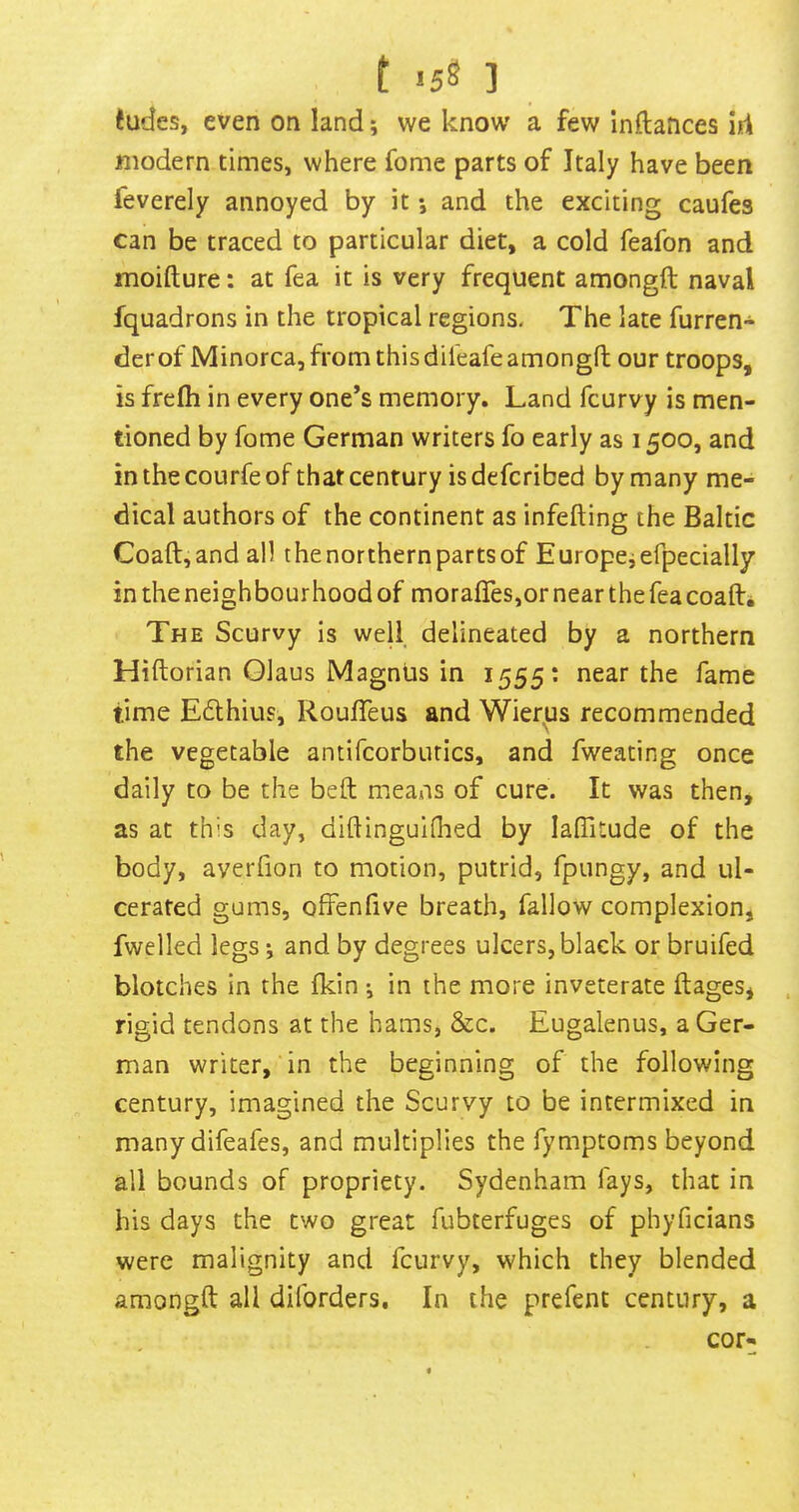 t <5S ] tudes, even on land; we know a few inftatices id modern times, where fome parts of Italy have been feverely annoyed by it •, and the exciting caufes can be traced to particular diet, a cold feafon and moifture: at fea it is very frequent amongft naval fquadrons in the tropical regions. The late furren- derof Minorca, from this dileafe amongft our troops, is frefh in every one’s memory. Land fcurvy is men- tioned by fome German writers fo early as 1500, and in the courfe of that century isdefcribed by many me- dical authors of the continent as infefting the Baltic Coaft,and all the northern parts of Europeiefpecially in the neighbourhood of morafTes,or near the fea coaft* The Scurvy is well delineated by a northern Hiftorian Glaus Magnus in 1555: near the fame time Edthius, Roufleus and Wierus recommended the vegetable antifcorburics, and fweating once daily to be the befl; meaAis of cure. It was then, as at this day, diftinguidied by lalTitude of the body, averfion to motion, putrid, fpungy, and ul- cerated gums, offenfive breath, fallow complexion, fwelled legs and by degrees ulcers, black or bruifed blotches in the fkin •, in the more inveterate ftages, rigid tendons at the hams, &c. Eugalenus, a Ger- man writer, in the beginning of the following century, imagined the Scurvy to be intermixed in many difeafes, and multiplies the fymptoms beyond all bounds of propriety. Sydenham fays, that in his days the two great fubterfuges of phyficians were malignity and fcurvy, which they blended amongft all diforders. In the prefent century, a cor-
