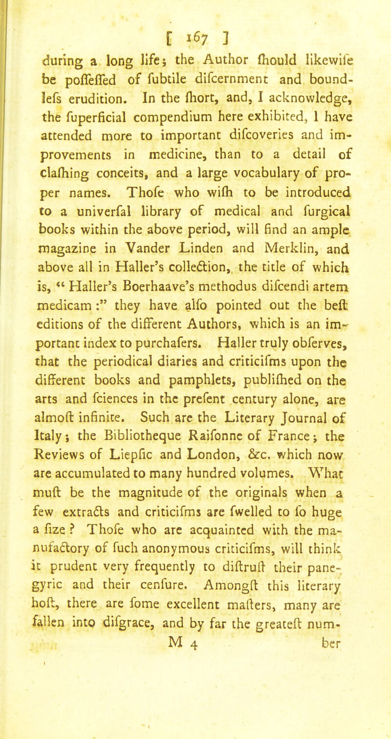 during a long life; the Author fiiould likewife be poffefTed of fubtile difcernment and bound- lefs erudition. In the (hort, and, I acknowledge, the fuperfidal compendium here exhibited, 1 have attended more to important difcoverics and im- provements in medicine, than to a detail of clalhing conceits, and a large vocabulary of pro- per names. Thofe who wilh to be introduced to a univerfal library of medical and furgical books within the above period, will find an ample magazine in Vander Linden and Merklin, and above all in Haller’s colledion, the title of which is, “ Haller’s Boerhaave’s methodus difeendi artem medicamthey have alfo pointed out the befl; editions of the different Authors, which is an im- portant index to purchafers. Haller truly obferves, that the periodical diaries and criticifms upon the different books and pamphlets, publifhed on the arts and fciences in the prefent century alone, are almofl infinite. Such are the Literary Journal of Italy, the Bibliotheque Raifonne of France; the Reviews of Liepfic and London, &c. which now are accumulated to many hundred volumes. What muft be the magnitude of the originals when a few extracts and criticifms are fwelled to fo huge a fize ? Thofe who are acquainted with the ma- nufactory of fuch anonymous criticifms, will think it prudent very frequently to diftrulf their pane- gyric and their cenfure. Amongft this literary hoft, there are fome excellent mailers, many are fallen into difgrace, and by far the greateft num- M 4 ber