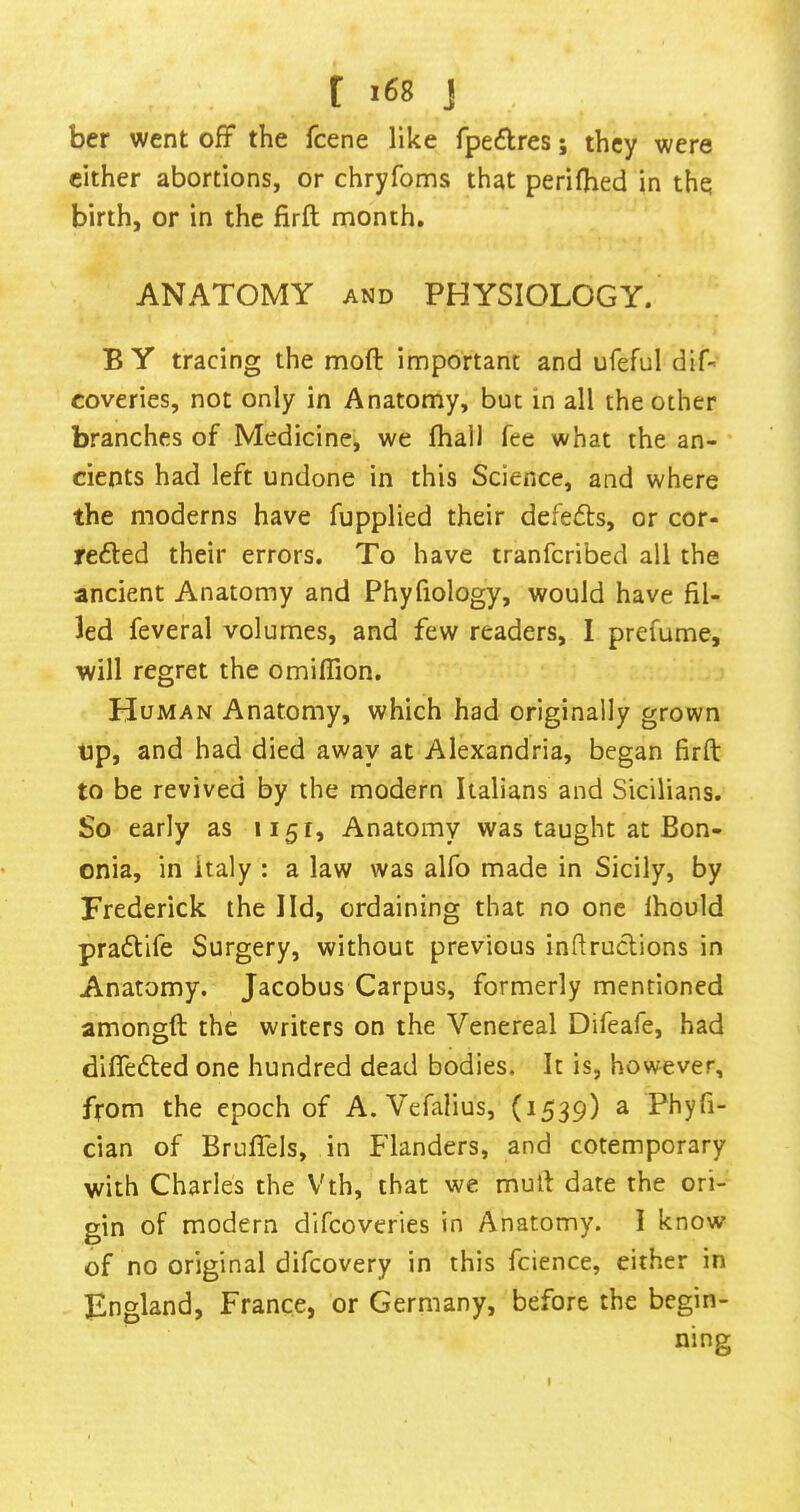 ber went off the fcene like fpeflres; they were cither abortions, or chryfoms that perilhed in the birth, or in the firft month. ANATOMY AND PHYSIOLOGY. B Y tracing the moft important and ufeful dif« coveries, not only in Anatomy, but in all the other branches of Medicine, we fhal) fee what the an- cients had left undone in this Science, and where the moderns have fupplied their defe(5ts, or cor- refted their errors. To have tranfcribed all the ancient Anatomy and Phyfiology, would have fil- led feveral volumes, and few readers, I prefume, will regret the omifiion. Human Anatomy, which had originally grown up, and had died away at Alexandria, began firft to be revived by the modern Italians and Sicilians. So early as 1151, Anatomy was taught at Bon- onia, in Italy : a law was alfo made in Sicily, by Frederick the lid, ordaining that no one Ihould praftife Surgery, without previous infiruclions in Anatomy. Jacobus Carpus, formerly mentioned amongft the writers on the Venereal Difeafe, had differed one hundred dead bodies. It is, however, from the epoch of A. Vefalius, (1539) a Phyfi- cian of Bruffels, in Flanders, and cotemporary with Charles the Vth, that we muft date the ori- gin of modern difcoveries in Anatomy. I know of no original difcovery in this fcience, either in Fngland, France, or Germany, before the begin- I