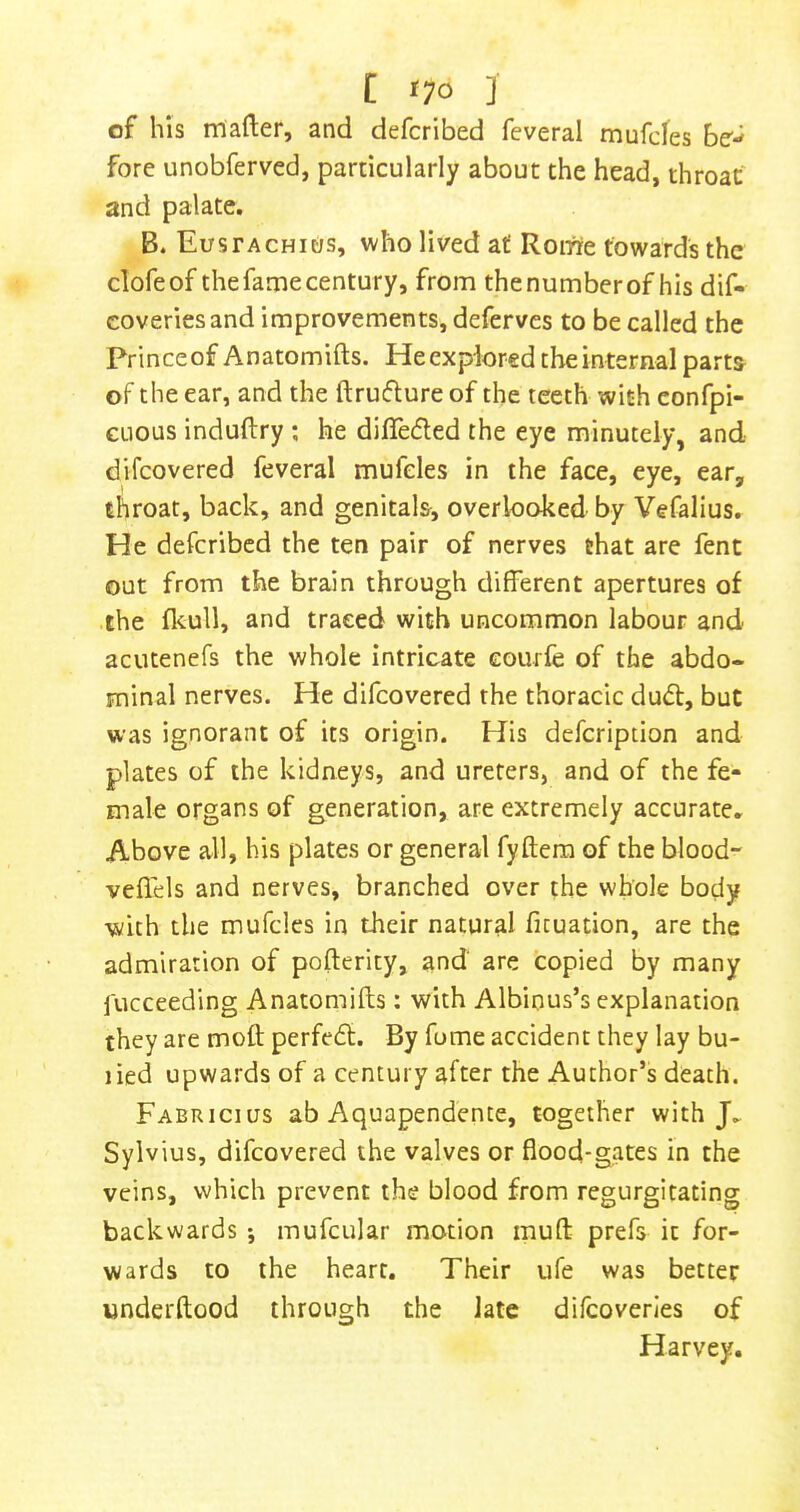 t *70 J of his mafter, and defcribed fcveral mufcles be'- fore unobferved, particularly about the head, throat and palate. B. Eustachic/s, who lived at Roirre towards the clofeof the fame century, from the number of his dif- coveriesand improvements, deferves to be called the Prince of Anatomifts. He explored the internal parts of the ear, and the ftruiflure of the teeth with confpi- CLious induftry ; he differed the eye minutely, and difeovered feveral mufeles in the face, eye, ear, throat, back, and genitals, overlooked by Vefalius. He defcribed the ten pair of nerves that are fent out from the brain through different apertures of the flcull, and traced with uncommon labour and acutenefs the whole intricate Gourfe of the abdo- minal nerves. He difeovered the thoracic du6t, but was ignorant of its origin. His defeription and plates of the kidneys, and ureters, and of the fe- male organs of generation, are extremely accurate. Above all, his plates or general fyftera of the blood- veflels and nerves, branched over the whole body with the mufeles in their natural ficuation, are the admiration of pofterity, and are copied by many i'ucceeding Anatomifts: with Albious’s explanation they are moft perfe6t. By fome accident they lay bu- lied upwards of a century after the Author’s death. Fabricius ab Aquapendence, together with J, Sylvius, difeovered the valves or flood-gates in the veins, which prevent the blood from regurgitating backwards; mufcular motion muft prefs it for- wards to the heart. Their ufe was better underftood through the late difcoverles of Harvey.