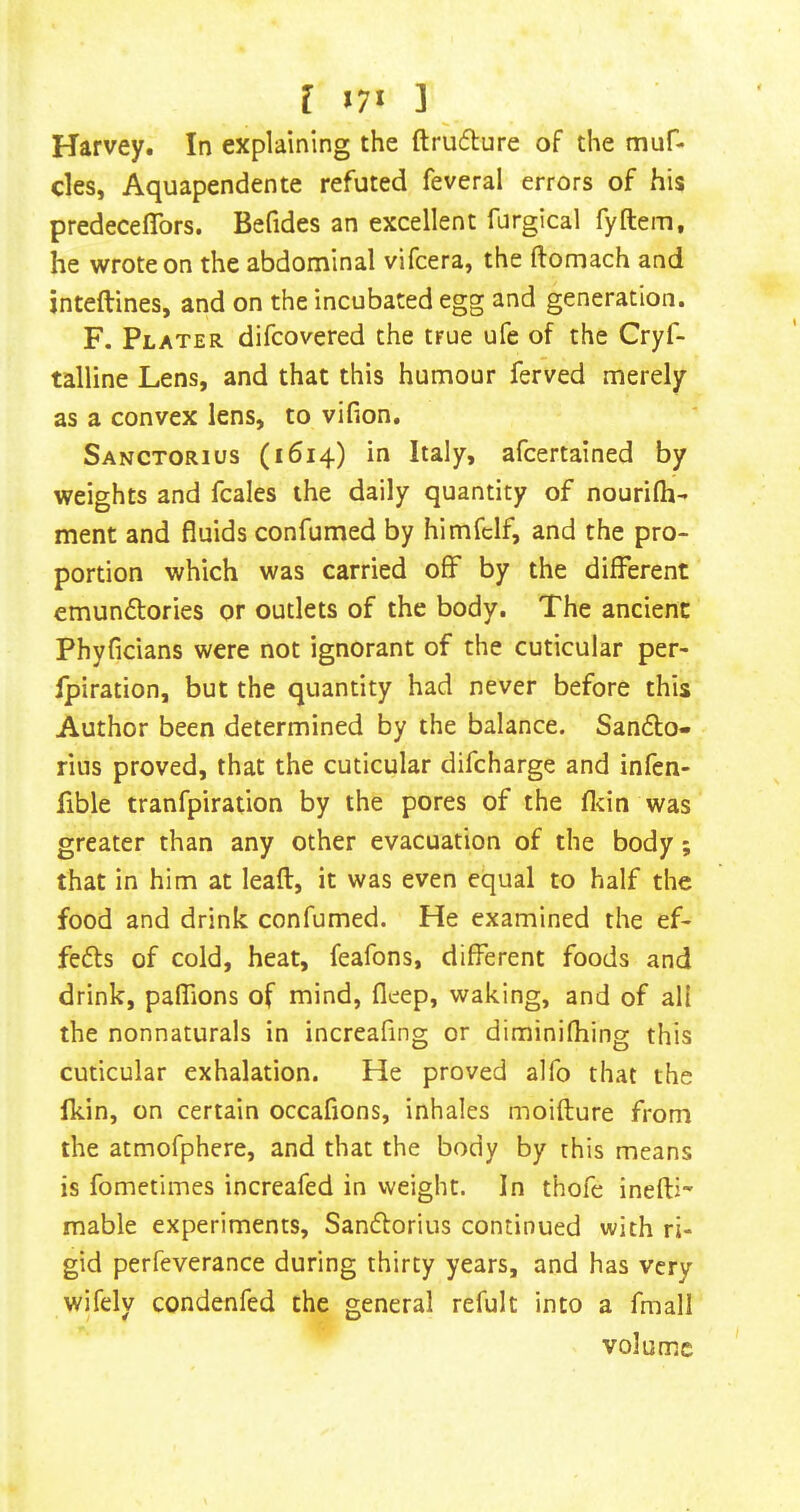 Harvey. In explaining the ftruflure of the muf- cles, Aquapendente refuted feveral errors of his predeceflbrs. Befides an excellent furgical fyftem, he wrote on the abdominal vifcera, the ftomach and jnteftines, and on the incubated egg and generation. F. Plater difcovered the true ufe of the Cryf- talline Lens, and that this humour ferved merely as a convex lens, to vifion. Sanctorius (1614) in Italy, afcertained by weights and fcales the daily quantity of nourifli- ment and fluids confumed by himfclf, and the pro- portion which was carried off by the different emundtories or outlets of the body. The ancient Phyficians were not ignorant of the cuticular per- fpiration, but the quantity had never before this Author been determined by the balance. Sandlo- rius proved, that the cuticular difcharge and infen- fible tranfpiration by the pores of the fl-:in was greater than any other evacuation of the body; that in him at leaft, it was even equal to half the food and drink confumed. He examined the ef- fefts of cold, heat, feafons, different foods and drink, paffions of mind, fleep, waking, and of all the nonnaturals in increaflng or diminifhing this cuticular exhalation. He proved alfo that the fkin, on certain occafions, inhales moiflure from the atmofphere, and that the body by this means is fometimes increafed in weight. In thofe inefU' mable experiments, Sandlorius continued with ri- gid perfeverance during thirty years, and has very wifely condenfed the general refult into a fmall volume