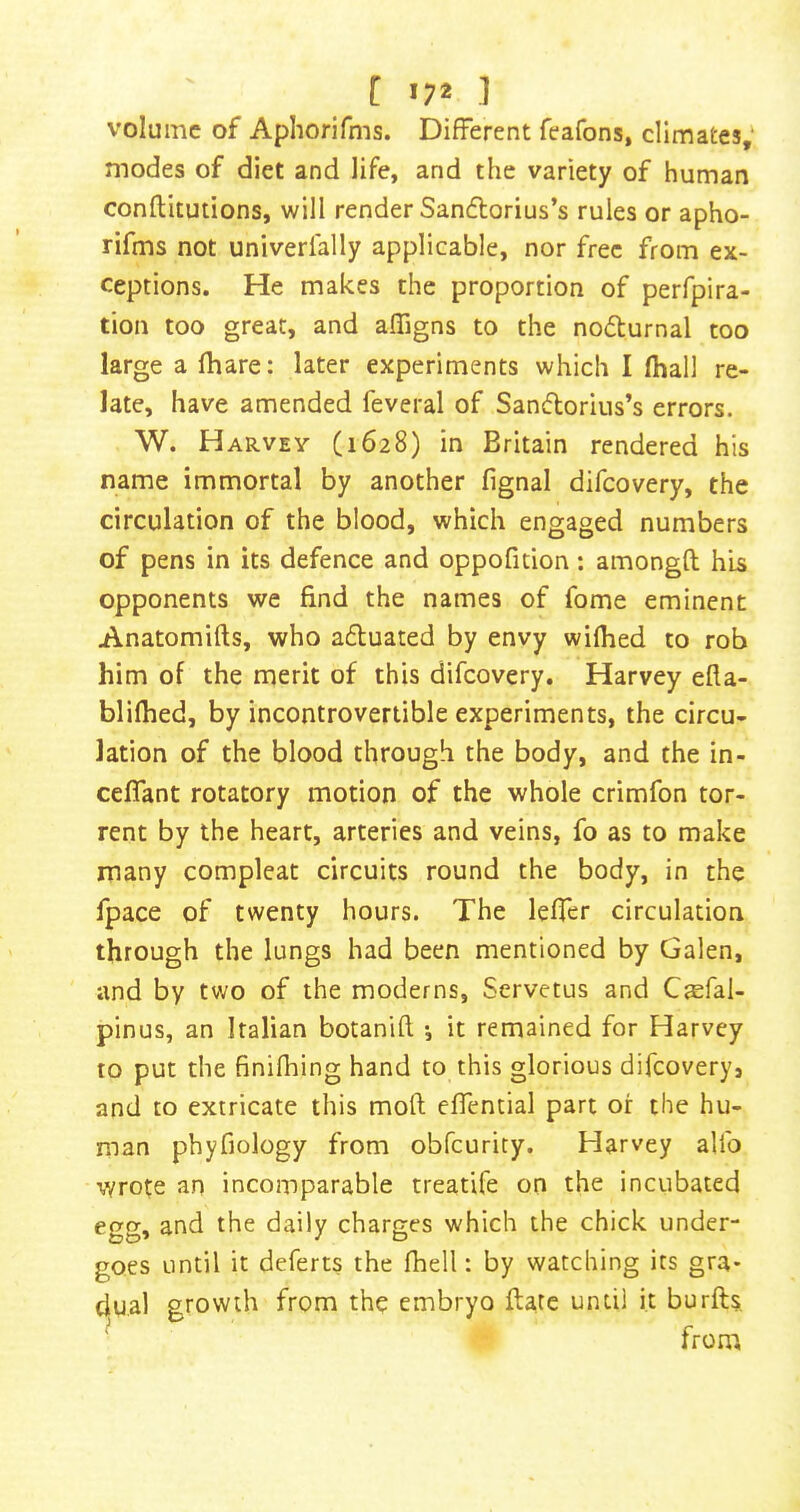 [ '7* 1 volume of Apliorifms. Different fcafons, climates,' modes of diet and life, and the variety of human conftitutions, will render Sandlorius’s rules or apho- rifms not univerfally applicable, nor free from ex- ceptions. He makes the proportion of perfpira- tion too great, and affigns to the noilurnal too large a (hare: later experiments which I lhall re- late, have amended feveral of Sandorius’s errors. W. Harvey (1628) in Britain rendered his name immortal by another fignal difeovery, the circulation of the blood, which engaged numbers of pens in its defence and oppofition; amongft his opponents we find the names of fome eminent Anatomifts, who aduated by envy wilhed to rob him of the merit of this difeovery. Harvey efla- blifhed, by incontrovertible experiments, the circu- lation of the blood through the body, and the in- ceflant rotatory motion of the whole crimfon tor- rent by the heart, arteries and veins, fo as to make many compleat circuits round the body, in the fpace of twenty hours. The lefTer circulation through the lungs had been mentioned by Galen, and by two of the moderns, Servetus and CEefal- pinus, an Italian botanift i it remained for Harvey to put the finifliing hand to this glorious difeovery, and to extricate this mod efiential part or the hu- man phyfiology from obfcuricy. Harvey alfo wrote an incomparable treatife on the incubated egg, and the daily charges which the chick under- goes until it deferts the fhell: by watching its gra- dual growth from the embryo Hate until it burfts from