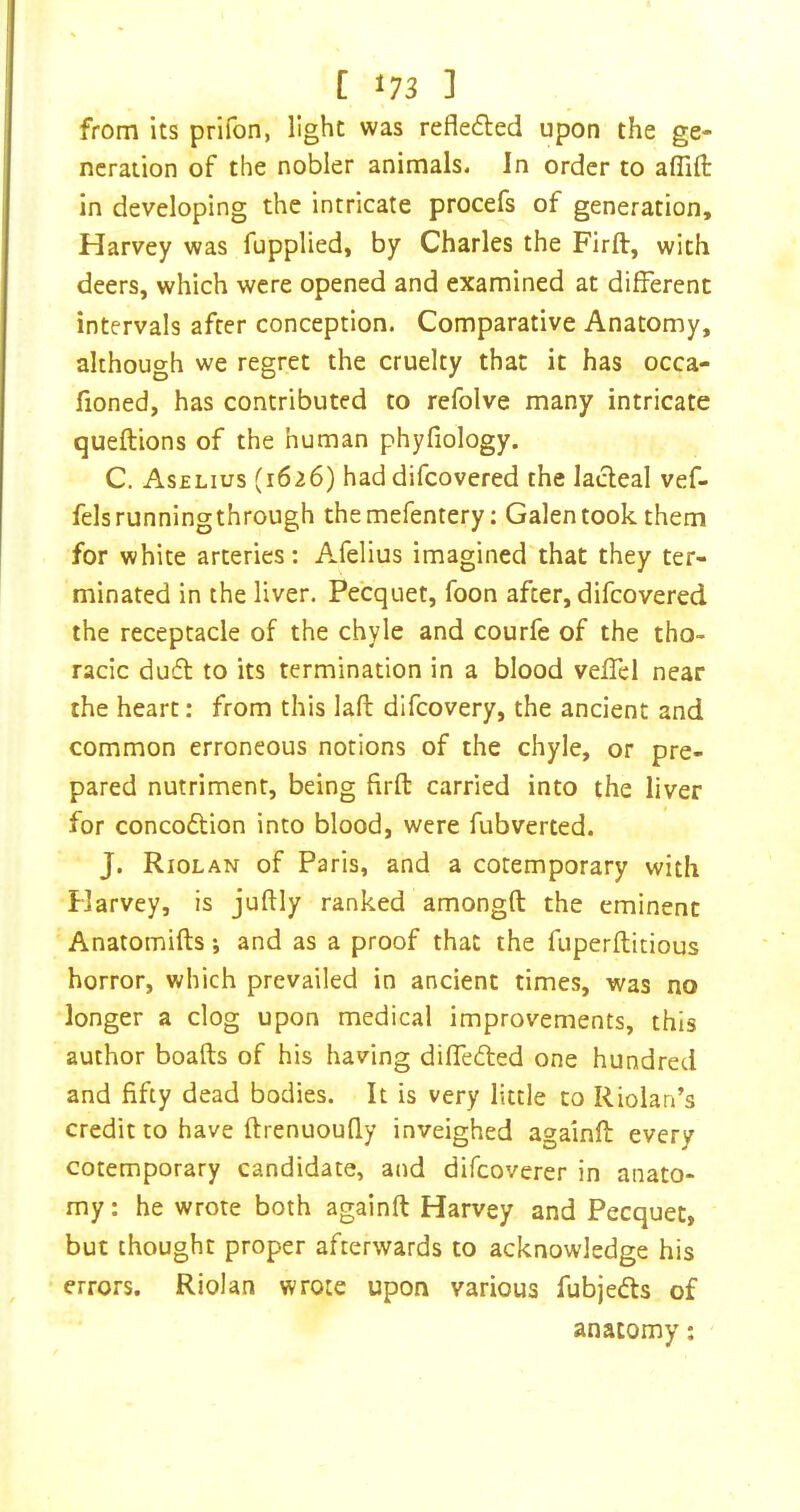 from its prifon, light was refledled upon the ge- neration of the nobler animals. In order to affifi: in developing the intricate procefs of generation, Harvey was fupplied, by Charles the Firft, with deers, which were opened and examined at different intervals after conception. Comparative Anatomy, although we regret the cruelty that it has occa- fioned, has contributed to refolve many intricate queftions of the human phyfiology. C. Aselius (1626) had difeovered the lacteal vef- felsrunningthrough themefentery; Galen took them for white arteries: Afelius imagined that they ter- minated in the liver. Pecquet, foon after, difeovered the receptacle of the chyle and courfe of the tho- racic du(5t to its termination in a blood veffcl near the heart: from this laft difeovery, the ancient and common erroneous notions of the chyle, or pre- pared nutriment, being firfb carried into the liver for concodtion into blood, were fubverted. J. Riolan of Paris, and a cotemporary with Harvey, is juftly ranked amongft the eminent Anatomifts •, and as a proof that the fuperflitious horror, which prevailed in ancient times, was no longer a clog upon medical improvements, this author boafts of his having diffedled one hundred and fifty dead bodies. It is very little to Riolan’s credit to have ftrenuouQy inveighed againfl: every cotemporary candidate, and difeoverer in anato- my: he wrote both againft Harvey and Pecquet, but thought proper afterwards to acknowledge his errors. Riolan wrote upon various fubjeds of anatomy: