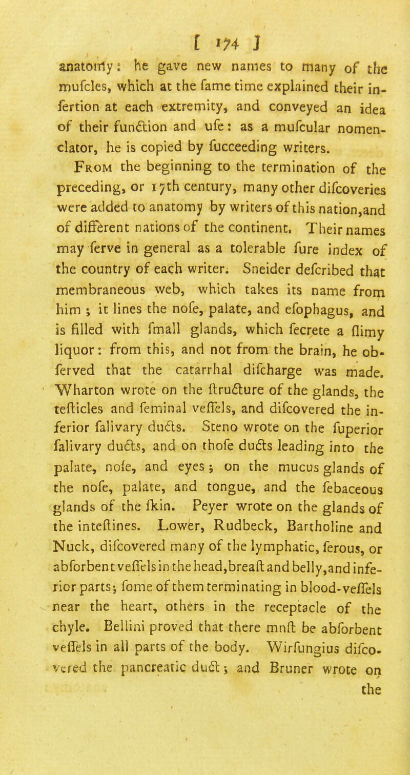 [ >74 J anatoiTly: he gave new names to many of the mufcles, which at the fame time explained their in- fertion at each extremity, and conveyed an idea of their fun<5tion and ufe: as a mufcular nomen- clator, he is copied by fucceeding writers. From the beginning to the termination of the preceding, or 17th century, many other difcoveries were added to anatomy by writers of this nation,and of different nations of the continent. Their names may ferve in general as a tolerable fure index of the country of each writer. Sneider defcribed that membraneous web, which takes its name from him ', it lines the nofe, palate, and efophagus, and is filled with fmall glands, which fecrete a (limy liquor: from this, and not from the brain, he ob- ferved that the catarrhal difcharge w^as made. ’ Wharton wrote on the ftruflure of the glands, the tefticles and feminal veffels, and difcovered the in- ferior falivary duels. Steno wrote on the fuperior falivary du6ls, and on thofe dudls leading into the palate, nofe, and eyes j on the mucus glands of the nofe, palate, and tongue, and the febaceous glands of the fkin. Peyer wrote on the glands of the inteftines. Lower, Rudbeck, Bartholine and Nuck, difcovered many of the lymphatic, ferous, or abforbent veffels in the head,bread and belly,and infe- rior parts; fome of them terminating in blood-veffels near the heart, others in the receptacle of the chyle. Bellini proved that there mnft be abforbent veffels in all parts of the body. Wirfungius difeo- vered the pancreatic dudt; and Bruner wrote on