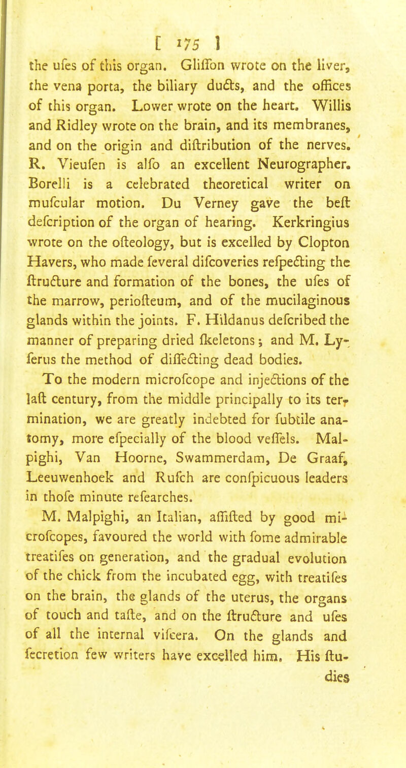 the ufes of this organ. Glifibn wrote on the liver, the vena porta, the biliary dudts, and the offices of this organ. Lower wrote on the heart. Willis and Ridley wrote on the brain, and its membranes, and on the origin and diftribution of the nerves. R. Vieufen is alfo an excellent Neurographer, Borelli is a celebrated theoretical writer on mufcular motion. Du Verney gave the belt defcription of the organ of hearing. Kerkringius wrote on the ofteology, but is excelled by Clopton Havers, who made feveral difcoveries refpefting the ftrudurc and formation of the bones, the ufes of the marrow, periofteum, and of the mucilaginous glands within the joints. F. Hildanus defcribed the manner of preparing dried Ikeletons; and M. Ly- ferus the method of difledling dead bodies. To the modern microfcope and injeclions of the laft century, from the middle principally to its terr mination, we are greatly indebted for fubtile ana- tomy, more efpecially of the blood vefTels. Mal- pighi, Van Hoorne, Swammerdam, De Graaf, Leeuwenhoek and Rufch are confpicuous leaders in thofe minute refearches. M. Malpighi, an Italian, affifted by good mi- crofcopes, favoured the world with fome admirable treatifes on generation, and the gradual evolution of the chick from the incubated egg, with treatifes on the brain, the glands of the uterus, the organs of touch and tafte, and on the ftrudlure and ufes of all the internal vifcera. On the glands and fccretion few writers have excelled him. His ftu- dies
