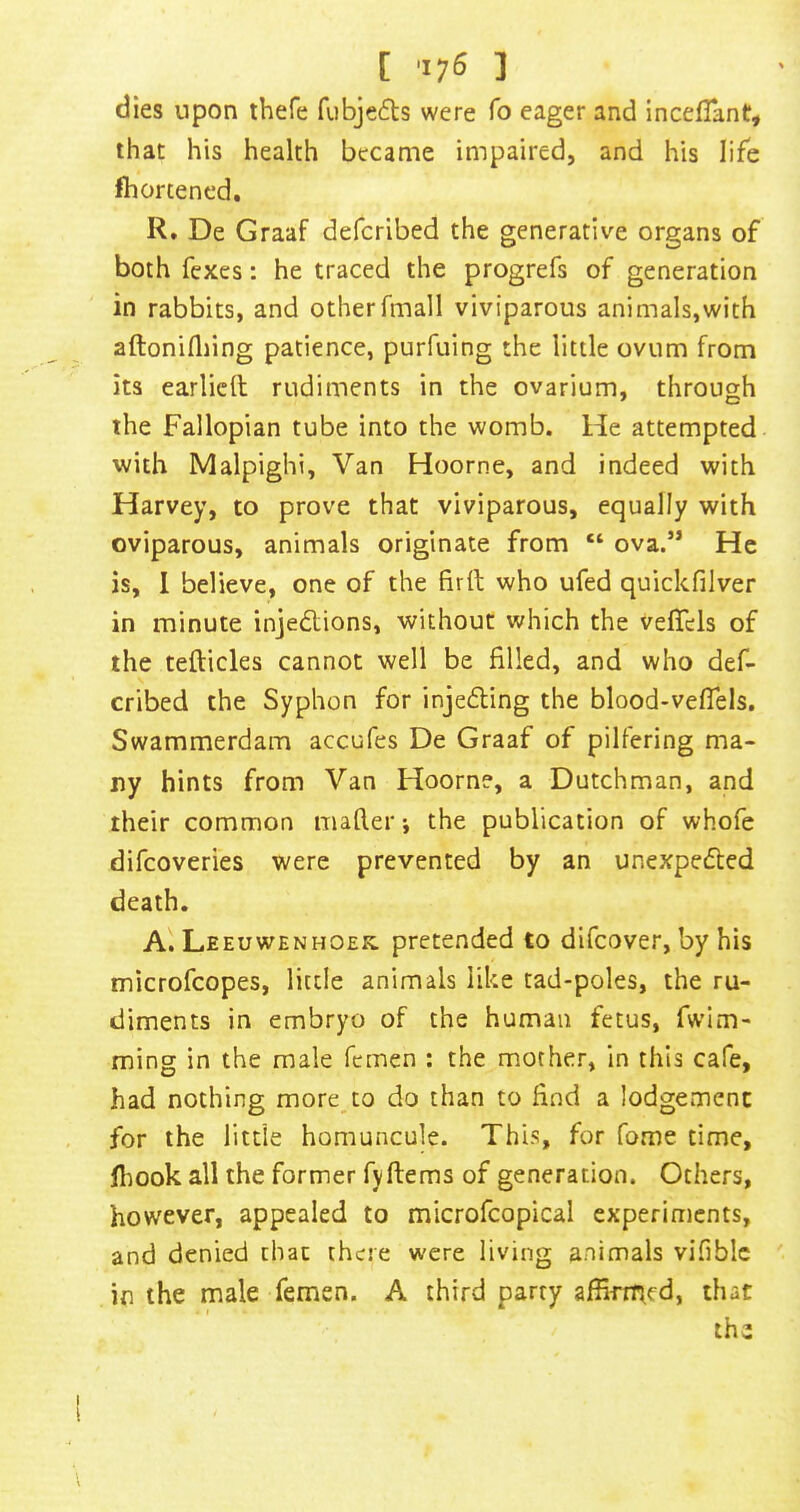 dies upon thefe fubjeds were fo eager and inceflant, that his health became impaired, and his life fliortened, R. De Graaf deferibed the generative organs of both fexes: he traced the progrefs of generation in rabbits, and otherfmall viviparous animals,with aftonifliing patience, purfuing the little ovum from its earlicft rudiments in the ovarium, through the Fallopian tube into the womb. He attempted with Malpighi, Van Hoorne, and indeed with Harvey, to prove that viviparous, equally with oviparous, animals originate from “ ova.” He is, 1 believe, one of the firft who ufed quickfilver in minute injedlions, without which the vefTels of the tefticles cannot well be filled, and who def- eribed the Syphon for injedling the blood-veflels. Swammerdam accufes De Graaf of pilfering ma- ny hints from Van Hoorne, a Dutchman, and their common mafler j the publication of whofe difeoveries were prevented by an unexpedted death. A. Leeuwenhoek, pretended to difeover, by his microfeopes, little animals like tad-poles, the ru- diments in embryo of the human fetus, fwlm- ming in the male femen : the mother, in this cafe, had nothing more^to do than to find a lodgement for the little homuncule. ThLs, for fome time, flmok all the former fyftems of generation. Others, however, appealed to microfcopical experiments, and denied that there were living animals vifiblc in the male femen. A third party affirrried, that the