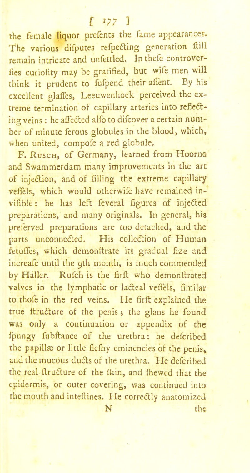 f ^/7 ] the female liquor prefents the fame appearances. The various difputes refpedling generation flill remain intricate and unfettled. In thefe controver- iles curiofity may be gratified, but wife men will think it prudent to fufpend their affent. By his excellent glaffes, Leeuwenhoek perceived the ex- treme termination of capillary arteries into refledt- ing veins: he afFe6ted alfo to difcover a certain num- ber of minute ferous globules in the blood, which, when united, compofe a red globule. F. Rusch, of Germany, learned from Hoorne and Swammerdam many improvements in the art of injeflion, and of filling the extreme capillary velfels, which would otherwife have remained in- vifible: he has left fevcral figures of injeded preparations, and many originals. In general, his preferved preparations are too detached, and the parts unconneded. His colledion of Human fetufles, which demonftrate its gradual fize and increafe until the 9th month, is much commended by Haller. Rufch is the firft who demonftrated valves in the lymphatic or lacfteal veflcls, fimilar to thofe in the red veins. He firft explained the true ftrudture of the penis *, the glans he found was only a continuation or appendix of the fpungy fubftance of the urethra: he defcribed the papillae or little flefliy eminencies of the penis, and the mucous dutfls of the urethra. He defcribed the real flruflure of the fkin, and fhewed that the epidermis, or outer covering, was continued into the mouth and inteftines. He corredly anatomized N the