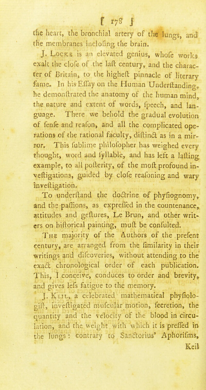 r ryS? J the heart, the bronchial artery of the lungs, atui' the membranes inclofing the brain. J. Locke is an elevated genius, whofc works exalt the clofe of the lafl: century, and the charac- ter of Britain, to the higheft pinnacle of literary fame. In his EBay on the Human Underftandino-, he demonftrated the anatomy of the human mind, the nature and extent of words, fpeech, and lan- guage. There we behold the gradual evolution of fenfe and reafon, and all the complicated ope- rations of the rational faculty, diftindl as in a mir- ror. This fublime philofopher has weighed every thought, word and fyliable, and has left a lading example, to all pofterity, of the mod profound in- ■vedigations, guided by clofe reafoning and wary invedigation. To underdand the do6frine of phyfiognomy, and the pafiions, as cxprelTed in the countenance, attitudes and gedures, Le Brun, and other writ- ers on bidorical painting, mud be confuked. The majority of the Authors of the prefent century, are arranged from the fimilarity in their writings and difcoveries, without attending to the’ exa6l chronological order of each publication. This, I conceive, conduces to order and brevity, and gives lefs fatigue to the memory. J. Keil, a celebrated mathematical phyfiolo- gid, mvedigated mufcular motion, feeretion, the quantity and the velocity of the blood in circu- lation, and the weight with which it is prefled in the lungs: contrary to Sanclorius’ Aphorifms, Keil
