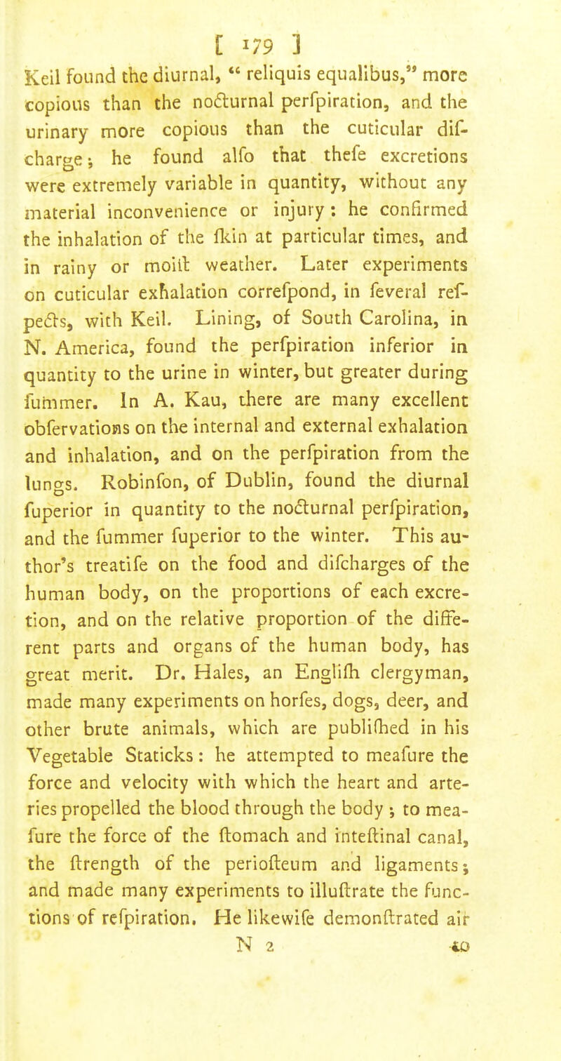 C 1/9 3 Keil found the diurnal, “ reliquis equalibus,” more copious than the nodlurnal perfpiration, and the urinary more copious than the cuticular dif- char«e; he found alfo that thefe excretions D ’ . . were extremely variable in quantity, without any material inconvenience or injury ; he confirmed the inhalation of the flcin at particular times, and in rainy or moill weather. Later experiments on cuticular exhalation correfpond, in feveral ref- peds, with Keil. Lining, of South Carolina, in N. America, found the perfpiration inferior in quantity to the urine in winter, but greater during fummer. In A. Kau, there are many excellent obfervatioHS on the internal and external exhalation and inhalation, and on the perfpiration from the lungs. Robinfon, of Dublin, found the diurnal fuperior in quantity to the noiSlurnal perfpiration, and the fummer fuperior to the winter. This au- thor’s treatife on the food and difeharges of the human body, on the proportions of each excre- tion, and on the relative proportion of the diffe- rent parts and organs of the human body, has great merit. Dr. Hales, an Englifh clergyman, made many experiments on horfes, dogs, deer, and other brute animals, which are publifhed in his Vegetable Staticks: he attempted to meafure the force and velocity with which the heart and arte- ries propelled the blood through the body ; to mea- fure the force of the ftomach and inteftinal canal, the ftrength of the periofteum and ligaments; and made many experiments to illuftrate the func- tions of refpiration, He likewife demonftrated air N 2 -40