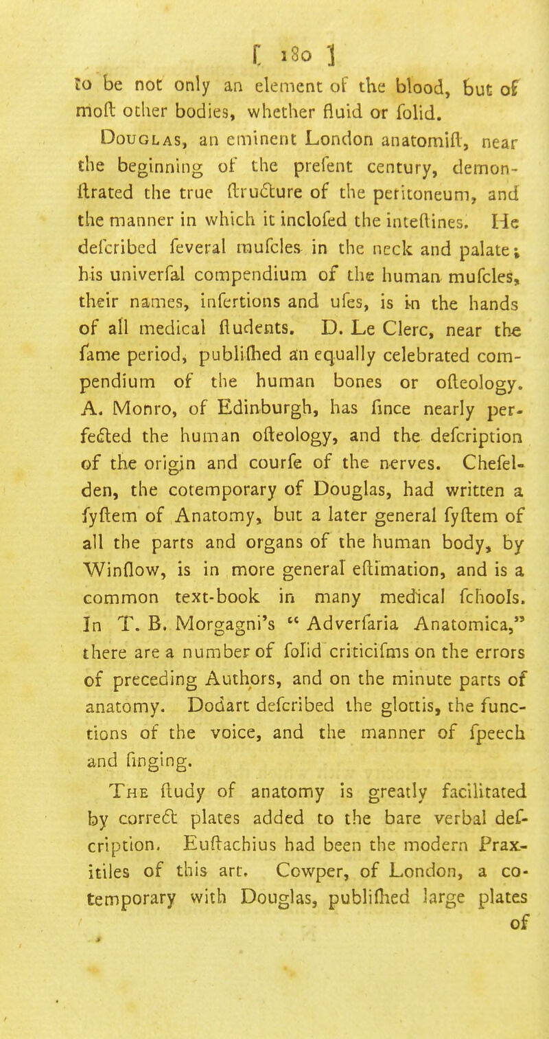 t i8o ] lo be not only an element of the blood, but of moil ocher bodies, whether fluid or folid. Douglas, an eminent London anatomifl, near the beginning of the prefent century, demon- ftrated the true (Irudture of the peritoneum, and the manner in which it inclofed the inteftines. He deferibed feveral raufcles in the neck and palate; his univerfal compendium of the human mufcles, their names, infertions and ufes, is in the hands of all medical fludents. D. Le Clerc, near the fame period, publiflied an equally celebrated com- pendium of the human bones or ofteology. A. Monro, of Edinburgh, has fince nearly per- fe(fled the human ofteology, and the defeription of the origin and courfe of the nerves. Chefel- den, the cotemporary of Douglas, had written a fyftem of Anatomy, but a later general fyftem of all the parts and organs of the human body, by Winflow, is in more general eftimation, and is a common text-book in many medical fchools. In T. B. Morgagni’s “ Adverfaria Anatomica,” there are a number of folid criticifms on the errors of preceding Authors, and on the minute parts of anatomy. Dodart deferibed the glottis, the func- tions of the voice, and the manner of fpeech and Tinging. The ftudy of anatomy is greatly facilitated by corredf plates added to the bare verbal def- eription. Euftachius had been the modern Frax- itiles of this arc, Cowper, of London, a co- temporary with Douglas, publiflied large plates of