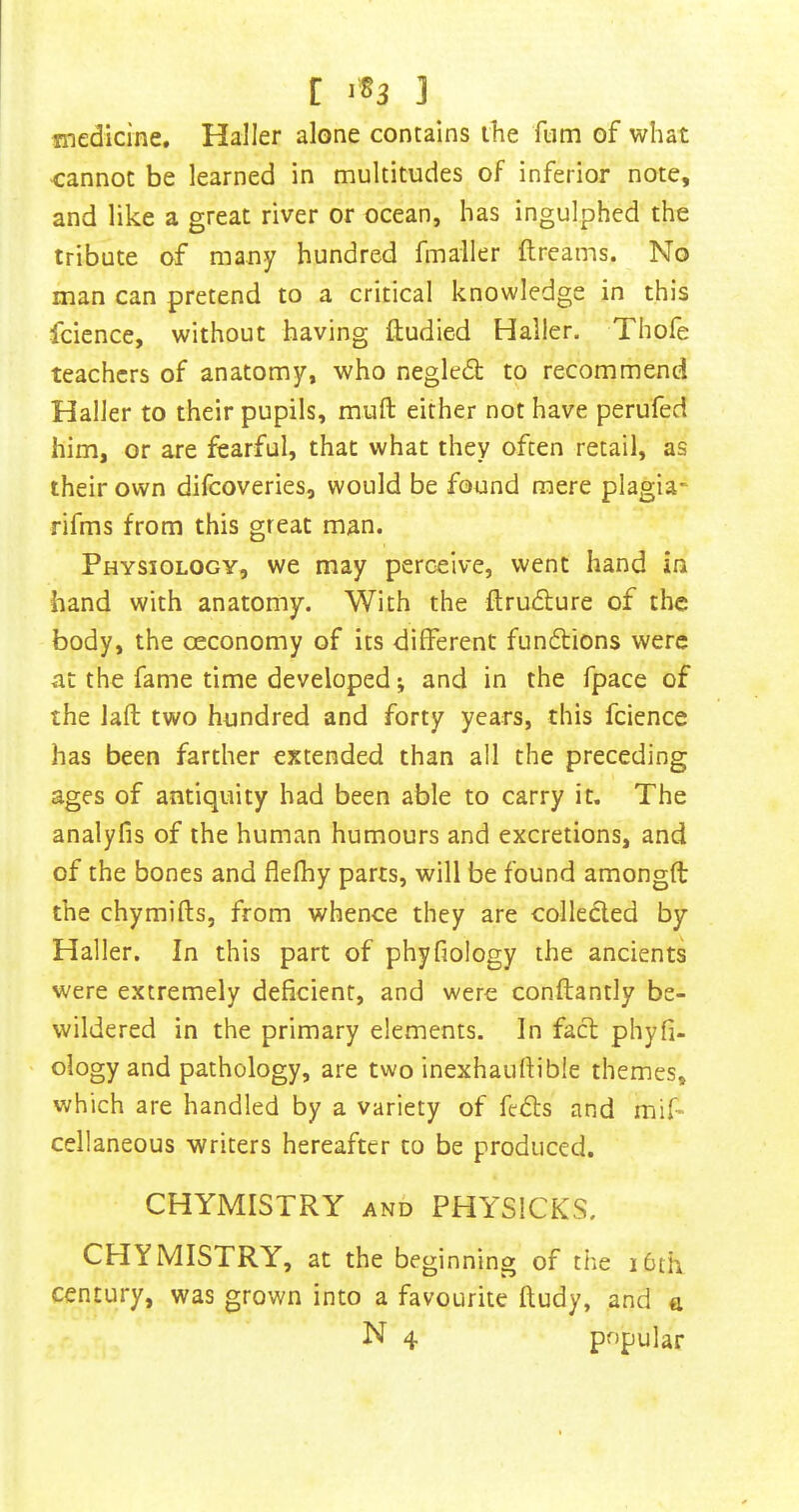 C <83 ] medicine. Haller alone contains the fum of what cannot be learned in multitudes of inferior note, and like a great river or ocean, has ingulphed the tribute of many hundred fmaller ftreams. No man can pretend to a critical knowledge in this fcience, without having ftudied Haller. Thofe teachers of anatomy, who negledl to recommend Haller to their pupils, muft either not have perufed him, or are fearful, that what they often retail, as their own difeoveries, would be found mere plagia- rifms from this great man. Physiology, we may perceive, went hand in hand with anatomy. With the flrudlure of the body, the oeconomy of its different fundions were at the fame time developed; and in the fpace of the lafl two hundred and forty years, this fcience has been farther extended than all the preceding ages of antiquity had been able to carry it. The analyfis of the human humours and excretions, and of the bones and flefhy parts, will be found amongft the chymifts, from whence they are collected by Haller. In this part of phyfiology the ancients were extremely deficient, and were conftantly be- wildered in the primary elements. In fact phyfi- ology and pathology, are two inexhaufiibie themes, which are handled by a variety of feds and mif- cellaneous writers hereafter to be produced. CHYMISTRY and PHYSICKS. CHYMISTRY, at the beginning of the i6th century, was grown into a favourite fludy, and a