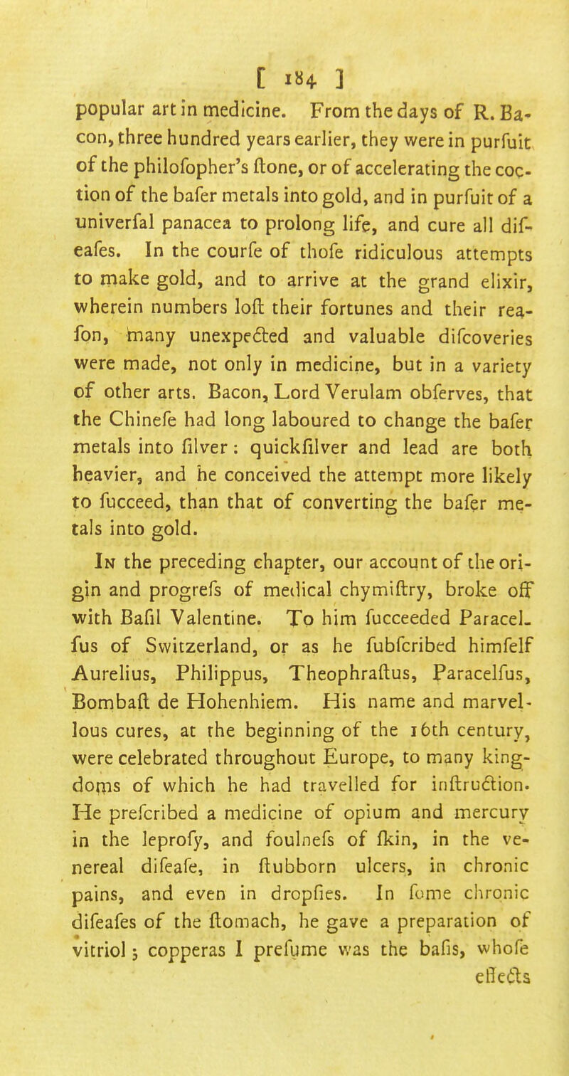 popular art in medicine. From the days of R. Ba- con, three hundred years earlier, they were in purfuit of the philofopher’s (tone, or of accelerating the coc- tion of the bafer metals into gold, and in purfuit of a univerfal panacea to prolong life, and cure all dif- eafes. In the courfe of thofe ridiculous attempts to make gold, and to arrive at the grand elixir, wherein numbers loft their fortunes and their rea- fon, tnany unexpefted and valuable difcoveries were made, not only in medicine, but in a variety of other arts. Bacon, Lord Verulam obferves, that the Chinefe had long laboured to change the bafer metals into filver: quickfilver and lead are both heavier, and he conceived the attempt more likely to fucceed, than that of converting the bafer me- tals into gold. In the preceding chapter, our account of the ori- gin and progrefs of medical chymiftry, broke off with Bafil Valentine. To him fucceeded ParaceL fus of Switzerland, or as he fubfcribed himfelf Aurelius, Philippus, Theophraftus, Paracelfus, Bombaft de Hohenhiem. His name and marveP lous cures, at the beginning of the i6th century, were celebrated throughout Europe, to many king- doms of which he had travelled for inftrudlion. He preferibed a medicine of opium and mercury in the leprofy, and foulnefs of fkin, in the ve- nereal difeafe, in ftubborn ulcers, in chronic pains, and even in dropfies. In fome chronic difeafes of the ftomach, he gave a preparation of vitriol 5 copperas 1 prefume was the bafis, whofe eftedits