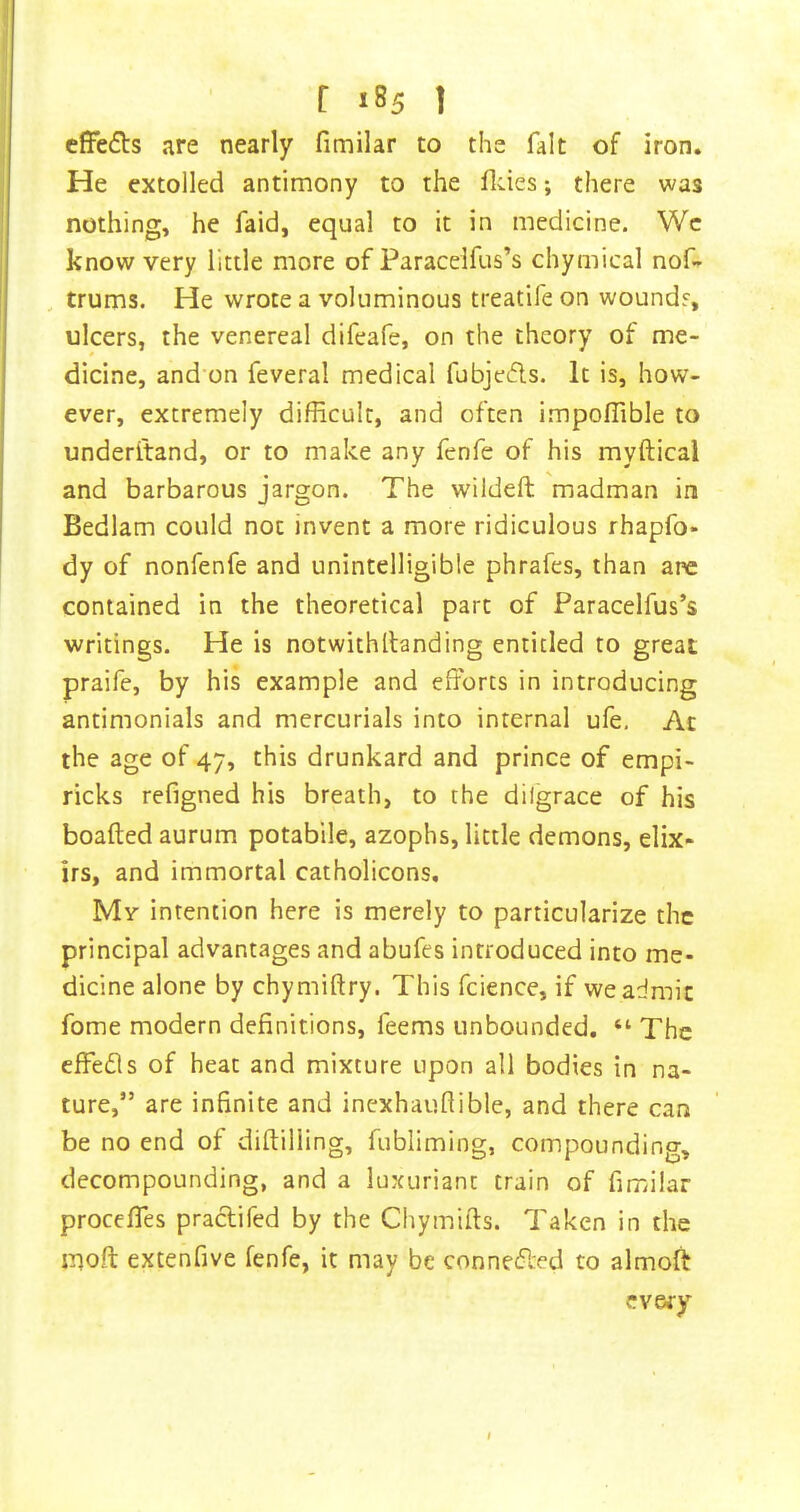 cffedls are nearly fimilar to the fait of iron. He extolled antimony to the fldes; there was nothing, he faid, equal to it in medicine. Wc know very little more of Paracelfus’s chymical nof» , trums. He wrote a voluminous treatife on woundr, ulcers, the venereal difeafe, on the theory of me- dicine, and’on feveral medical fubjeds. It is, how- ever, extremely difficult, and often i.mpoffible to underftand, or to make any fenfe of his myftical and barbarous jargon. The wildeft madman in Bedlam could not invent a more ridiculous rhapfo- dy of nonfenfe and unintelligible phrafes, than are contained in the theoretical part of Paracelfus’s writings. He is notwithllanding entitled to great praife, by his example and efforts in introducing antimonials and mercurials into internal ufe, Ac the age of 47, this drunkard and prince of empi- ricks refigned his breath, to the dilgrace of his boafted aurum potabile, azophs, little demons, elix- irs, and immortal catholicons. My intention here is merely to particularize the principal advantages and abufes introduced into me- dicine alone by chymiftry. This fcience, if we admit fome modern definitions, feems unbounded. “ The effe£ls of heat and mixture upon all bodies in na- ture,” are infinite and inexhauflible, and there can be no end of diftilling, fubliming, compounding, decompounding, and a luxuriant train of fimilar proceffes praclifed by the Chymifts. Taken in the iTjoft extenfive fenfe, it may be connected to almoft ev&ry I
