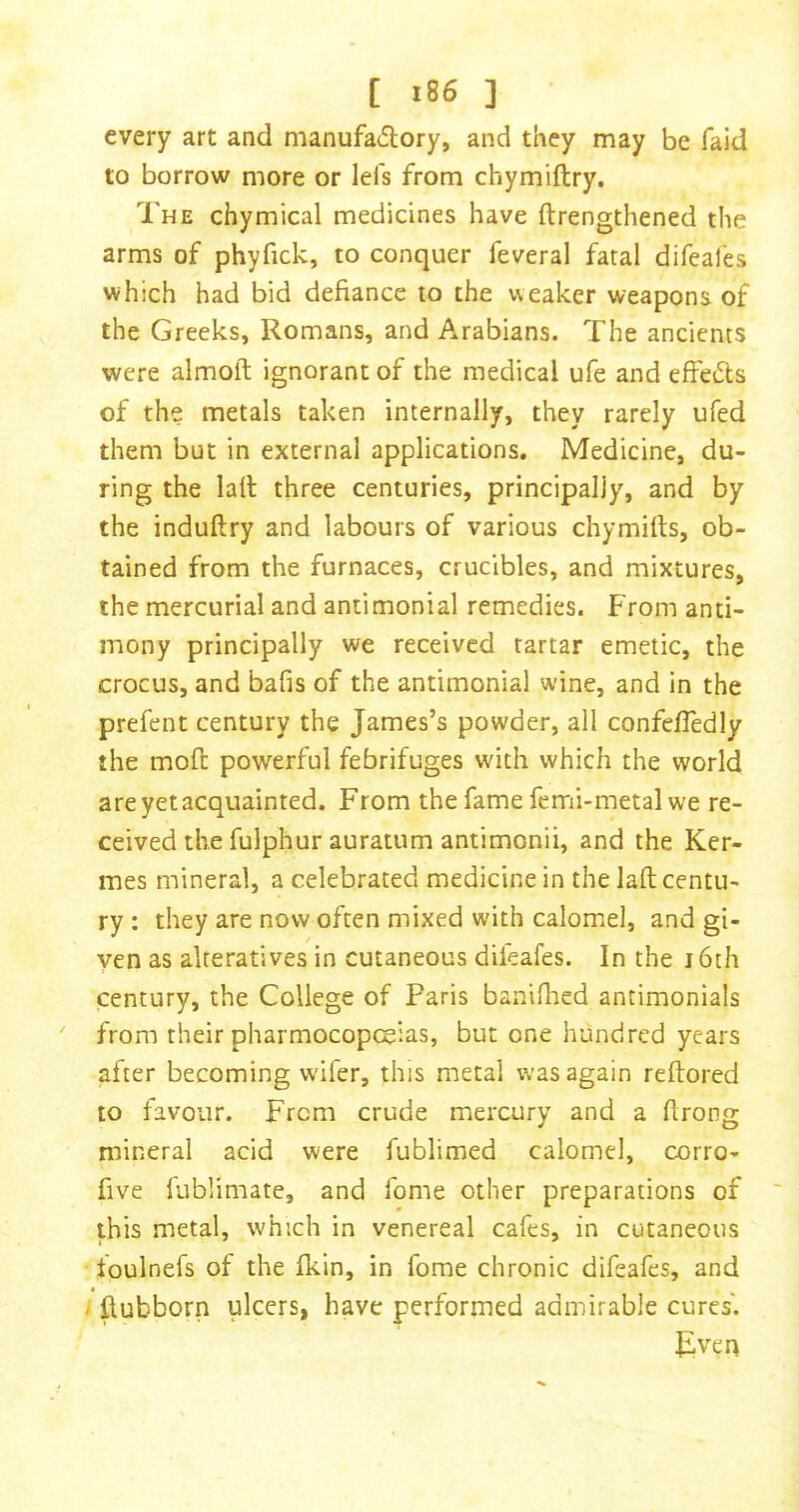 every art and manufadory, and they may be faid to borrow more or Id's from chymiftry. The chymical medicines have ftrengthened the arms of phyfick, to conquer feveral fatal difeales which had bid defiance to the weaker weapons of the Greeks, Romans, and Arabians. The ancients were almoft ignorant of the medical ufe and effeiSts of the metals taken internally, they rarely ufed them but in external applications. Medicine, du- ring the lad three centuries, principally, and by the induftry and labours of various chymifts, ob- tained from the furnaces, crucibles, and mixtures, the mercurial and antimonial remedies. From anti- mony principally we received tartar emetic, the crocus, and bafis of the antimonial wine, and in the prefent century the James’s powder, all confefledly the mod powerful febrifuges with which the world are yet acquainted. From thefamefemi-metalwe re- ceived the fulphur auratum antimonii, and the Ker- mes mineral, a celebrated medicine in the lad centu- ry : they are now often mixed with calomel, and gi- ven as alteratives in cutaneous difeafes. In the i6th century, the College of Paris baniflied antimonials from their pharmocopt^ias, but one hundred years after becoming wifer, this metal was again redored to favour. From crude mercury and a drong mineral acid were fublimed calomel, corro- five fublimate, and fome other preparations of this metal, which in venereal cafes, in cutaneous foulnefs of the fkin, in fome chronic difeafes, and ' dubborn ulcers, have performed admirable cures'. Jiven