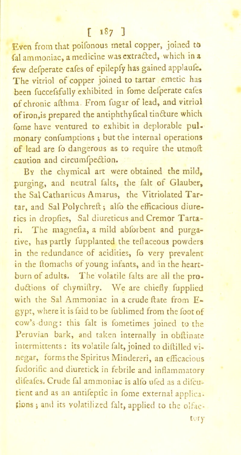 Even from that poifonous metal copper, joined to fal ammoniac, a medicine wasextrafled, which in a few defperate cafes of epilepfy has gained applaufe. The vitriol of copper joined to tartar emetic has been fuccefsfully exhibited in fome defperate cafes of chronic afthma. From fngar of lead, and vitriol of iron,is prepared the antiphthyfical tindure which fome have ventured to exhibit in deplorable pul- monary confumptions ; but the internal operations of lead are fo dangerous as to require the utmoft caution and circumfpedlion. By the chymical art were obtained the mild, purging, and neutral fairs, the fait of Glauber, the Sal Cathanicus Amarus, the Vitriolated Tar- tar, and Sal Polychreft; alfo the efficacious diure- tics in dropfies, Sal diureticus and Cremor Tarta- ri. The magnefia, a mild abforbent and purga- tive, has partly fupplanted the teflaceous powders in the redundance of acidities, fo very prevalent in the flomachs of young infants, and in the heart- burn of adults. The volatile falts are all the pro- dudtions of chymirtry. We are chiefly fupplied with the Sal Ammoniac in a crude ftate from E- gypt, where it is faid to be fublimed from the foot of cow’s dung: this fait is fometimes joined to the Peruvian bark, and taken internally in obftinatc intermittents; its volatile fait, joined to diltilled vi- negar, forms the Spiritus Mindereri, an efficacious fudorific and diuretick in febrile and inflammatory difeafes. Crude fal ammoniac is alfo ufed as a difcu- tient and as an antifeptic in fome external applic.i. {ions i and its volatilized fait, applied to the olfac- tory