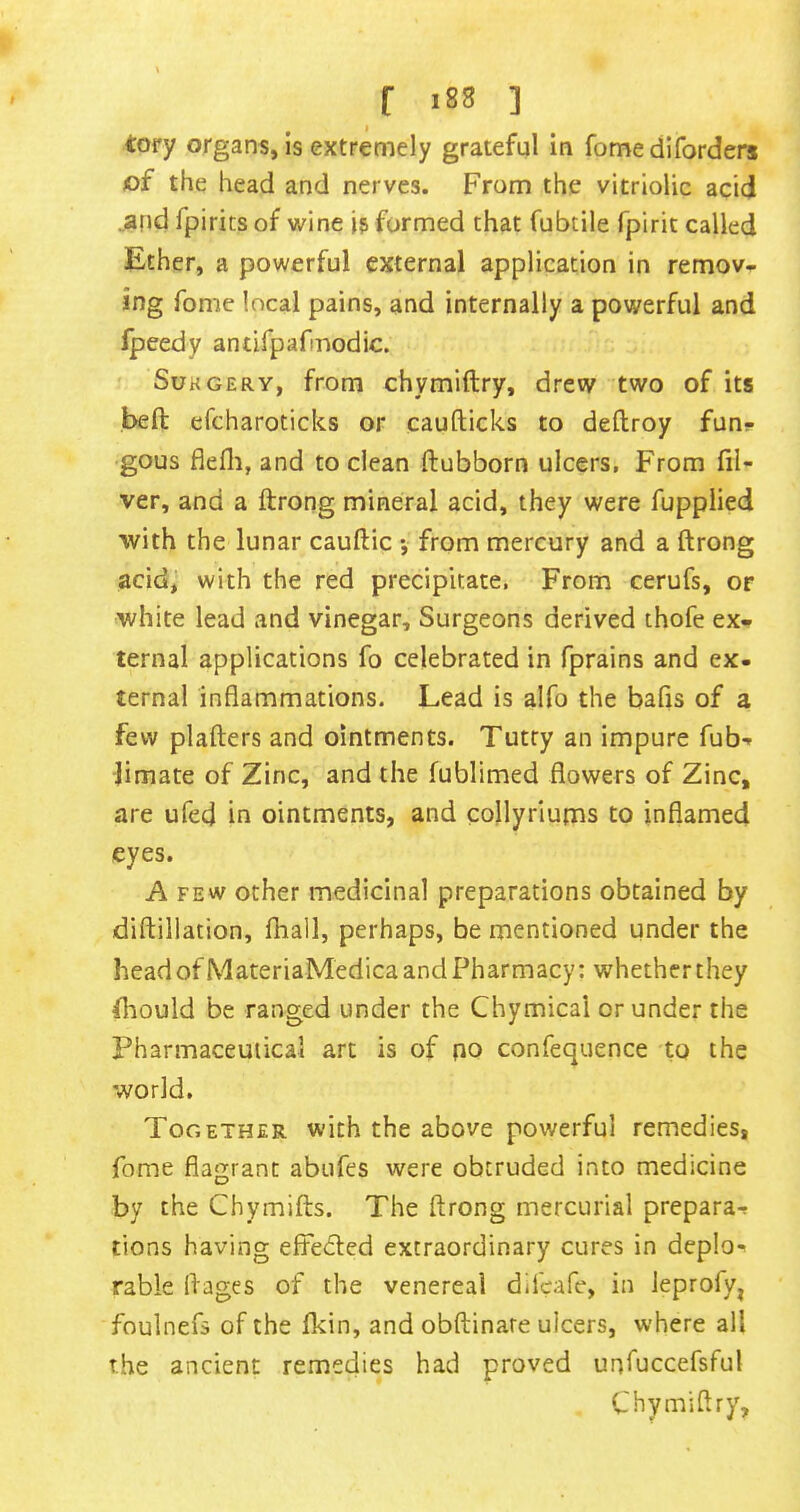 r i8s ] tory organs, is extremely grateful in fome diforders of the head and nerves. From the vitriolic acid .arid fpirits of wine is formed that fubtile fpirit called Ether, a powerful external application in remov- ing fome local pains, and internally a powerful and fpeedy antifpafmodic. SuKGERY, from chymiftry, drew two of its bed efcharoticks or caufticks to deftroy funs- gous flefli, and to clean ftubborn ulcers, From di- ver, and a ftrong mineral acid, they were fuppiied with the lunar cauftic •, from mercury and a ftrong acid, with the red precipitate, From cerufs, or white lead and vinegar. Surgeons derived thofe ex- ternal applications fo celebrated in fprains and ex. ternal inflammations. Lead is alfo the bafls of a few plafters and ointments. Tutry an impure fub- Jimate of Zinc, and the fublimed flowers of Zinc, are ufed in ointments, and collyriums to inflamed eyes. A FEW other medicinal preparations obtained by diftillation, fhall, perhaps, be mentioned under the head ofMateriaMedica and Pharmacy: whether they fliould be ranged under the Chymical or under the Pharmaceutical art is of po confequence to the world. Together with the above powerful remedies, fome flagrant abufes were obtruded into medicine by the Chymifts. The ftrong mercurial prepara-f tions having effeded extraordinary cures in deplo^ rable ftages of the venereal difcafe, in leprofy, foulnefs of the Ikin, and obftinare ulcers, where all the ancient remedies had proved unfuccefsful Chymiftry,