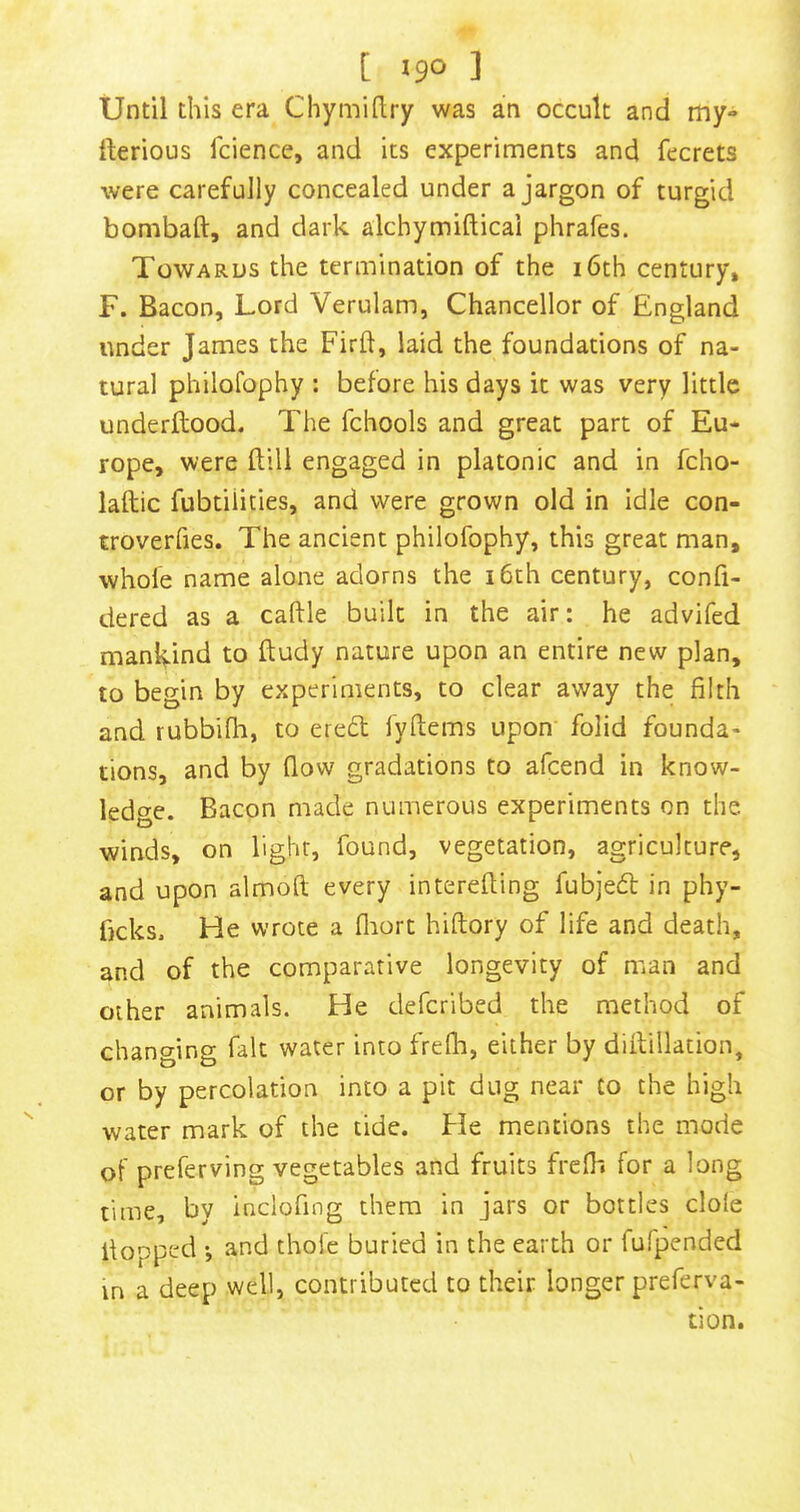Until this era Chymillry was an occult and my- rterious fcience, and its experiments and fecrets were carefully concealed under a jargon of turgid bombaft, and dark alchymifticai phrafes. Towards the termination of the i6th century, F. Bacon, Lord Verulam, Chancellor of England under James the Firft, laid the foundations of na- tural philofophy : before his days it was very little underllood. The fchools and great part of Eu- rope, were ftill engaged in platonic and in fcho- laftic fubtilities, and were grown old in idle con- troverfies. The ancient philofophy, this great man, whofe name alone adorns the i6th century, confi- dered as a caftle built in the air: he advifed mankind to ftudy nature upon an entire new plan, to begin by experiments, to clear away the filth and rubbifh, to ered fyftems upon folid founda- tions, and by flow gradations to afcend in know- ledge. Bacon made numerous experiments on the. winds, on light, found, vegetation, agriculture, and upon almoft every interefling fubjedl in phy- flcks. He wrote a fliort hiftory of life and death, and of the comparative longevity of man and other animals. He defcribed the method of changing fait water into frefh, either by diflillation, or by percolation into a pit dug near to the high water mark of the tide. He mentions the mode of preferving vegetables and fruits frcfli for a long time, by inclofing them in jars or bottles dole flopped ', and thofc buried in the earth or fufpended in a deep well, contributed to their longer preferva- tion.