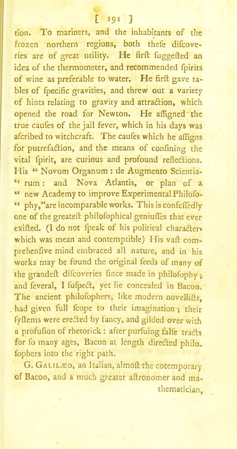 tion. To mariners, and the inhabitants of the frozen northern regions, both thefe difcove- ries are of great utility. He firfb fuggefted an idea of the thermometer, and recommended fpirits of wine as preferable to water. He firft gave ta- bles of fpecific gravities, and threw out a variety of hints relating to gravity and attraftion, which opened the road for Newton. He afligned’the true caufes of the jail fever, which in his days was afcribed to witchcraft. The caufes which he afllgns for putrefadlion, and the means of confining the vital fpirir, are curious and profound refledtions. His “ Novum Organum : de Augmento Scientia- “ rum: and Nova Atlantis, or plan of a “ new Academy to improve Experimental Philofo- “ phy,”are incomparable works. This is confefiedly one of the greateft philofophical geniuflTes that ever exifted. (I do not fpeak of his political charader» which was mean and contemptible) His vaft com- prehenfive mind embraced all nature, and in his works may be found the original feeds of many of the grandeft difcoveries fince made in philofophy ; and feveral, I fufpedl, yet lie concealed in Bacon. The ancient philofophers, like modern novellifts, . had given full fcope to their imagination ; their fyftems were eredled by fancy, and gilded over with a profufion of rhetorick : after purfuing falfe tradls for fo many ages. Bacon at length direded philo- fophers into the right path. G. Galil.^;o, an Italian, almoft the cotemporary of Bacon, and a much greater aftronomer and ma- thematician,
