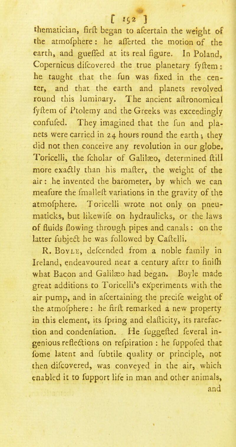 tliematician, firft began to afcertaln the weight of the atmorphere: lie alTerted the motion of the earth, and guefled at its real figure. In Poland, Copernicus difeovered the true planetary fyftem; he taught that the fun was fixed in the cen- ter, and that the earth and planets revolved round this luminary. The ancient aftronomical fyftem of Ptolemy and the Greeks was exceedingly confufed. They imagined that the fun and pla- nets were carried in 24 hours round the earth \ they did not then conceive any revolution in our globe. Toricelli, the fcholar of Galilseo, determined ftill more exaflly than his mafter, the weight of the air; he invented the barometer, by which we can meafure the fmalleft variations in the gravity of the atmofphere. Toricelli wrote not only on pneu- maticks, but likewife on hydraulicks, or the laws of fluids flowing through pipes and canals: on the latter fubjeeft he was followed by Caftelli. R. Boyle, defeended from a noble family in Ireland, endeavoured near a century after to finifh what Bacon and Galilaeo had began. Boyle made great additions to Toricelli’s experiments with the air pump, and in afeertaining the precife weight of the atmofphere: he firft remarked a new property in this element, its fpring and elafticity, its rarefac- tion and condenlation. He fuggefted feveral in- genious reflexions on refpiration ; he fuppofed that fome latent and fubtile quality or principle, not then difeovered, was conveyed in the air, which enabled it to fupport life in man and other animals, and